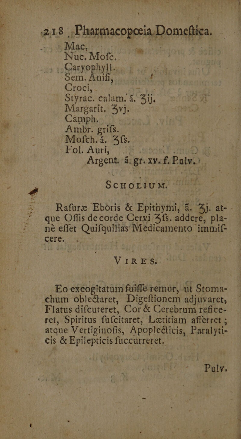 » - P  P 418 |, Pharmacopocia.Domeftica. 395 Mac, | | Nuc. Mofc. , Caryophyll... ; Sem. Anifi,. 4 Croci, ov ru Styrac. calam. à. 3ij. Margarit, 5vj. Camph. | Ambr. grifs. Mofch.à. fs. Fol. Auri, E use AE: Argent. 4: gr. xy. f. Palv.: ScHOLIUM. - Rafüre Eboris &amp; Epitnymi, 4. Zj. at-- que Offis decorde Cervi fs. addere, pla- - né effet Quifquilias Medicamento immif- cere. : VIRES. Eo excogitatum fuiffe remür, ut Stoma- .chum oble&amp;taret, Digeftionem adjuvaret,; Flatus difcuteret, Cor &amp; Cerebrum refice- ret, Spiritus fufcitaret, Lztitiam afferret ; atque Vertiginofis, Apopleé&amp;ticis, Paralyti- cis &amp; Epilepticis fuccurreret. |