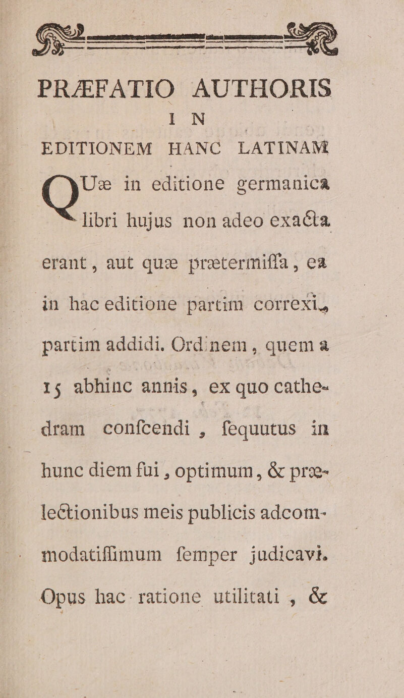 d ree ! ue ES [ne D geo M o s ct - ? AC PRAEFATIO AUTHORIS E CEN | | EDITIONEM HANC LATINAM Um in editione germanica — X libri hujus non adeo exacta erant, aut qu: pretermiffa , ea in hac editione partim COITeXL, partim addidi. Ordinem , quem a dE abhinc annis, ex quo cathe- dram confcendi , fequutus in - hunc diem füi , optimum, &amp; prx- lectionibus meis publicis adcom- modatifimum femper judicavit. Opus hac ratione utilitati , &amp;