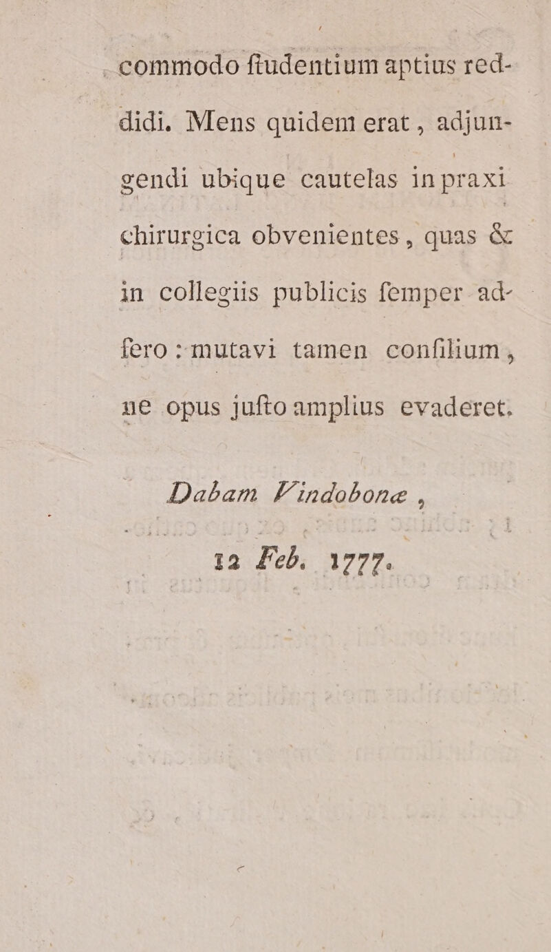 | commodo fudentium aptius red- didi. Mens quidem erat , adjun- gendi ubique cautelas in praxi chirurgica obvenientes, quas &amp; in collegiis publicis femper ad fero :mutavi tamen confihum, ge opus jufto amplius evaderet. Dabam Findobone : t2 Feb. c prd E