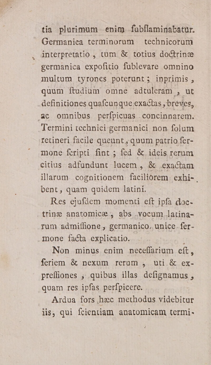 tia plurimum enim fübflaminabatur. Germanica terminorum technicorum interpretatio , tum &amp; totius doctrine germanica expofitio fublevare omnino multum. tyrones poterunt ; inprimis , quum ftudiam omne adtuleram , ut definitiones quafcun que exactas , breves, ac omnibus perfpicuas .concinnarem. Termini technici germanici non folum retineri facile queunt, quum patrio fer- mone fcripti fint ; fed &amp; ideis rerum citius adfundunt lacem , &amp; exactam illarum. cognitionem faciliorem. exhi- , bent, quam quidem latini. Res ejufüem momenti eft ipfa doc. trine anatomice , abs .vocum latina- rum admiffione , germanico. unice. fer- mone facta explicatio. - Non minus enim neceffarium eft, feriem &amp; nexum rerum , uti &amp; ex- prefliones ;; quibus illas defignamus , quam res ipfas perfpicere. | Ardua fors,hec methodus videbitur iis, qui fcienüam anatomicam termi-