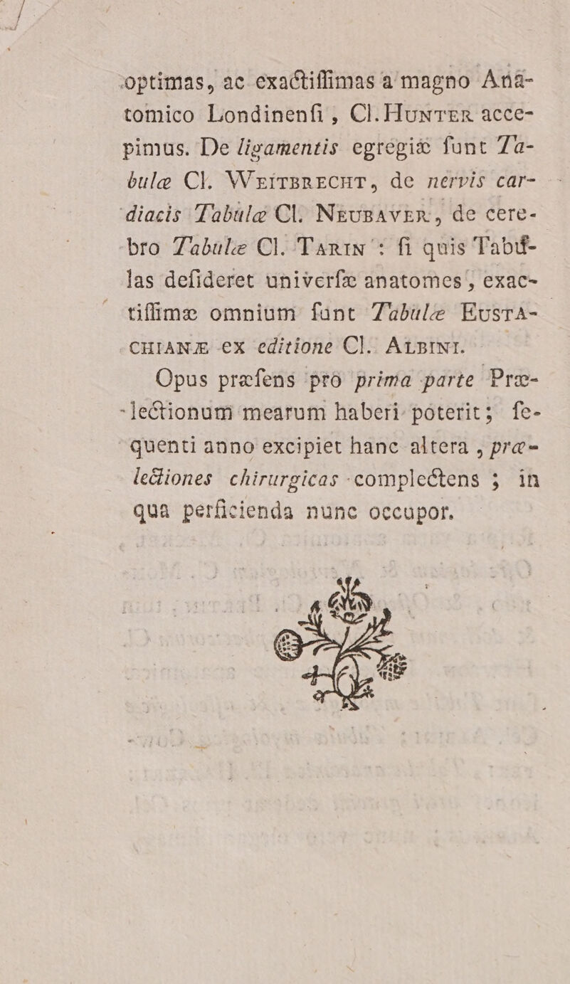 optimas, ac exactiffimas a magno Aná- tomico Londinenfi, Cl. HuxwTzn acce- pimus. De /igamentis egregio funt 7a- bulg Cl. WzirsRECHT, de nervis car- diacis Tabulg Cl. N&amp;uBAvER, de cere- bro Zabule Cl. TaniN : fi quis Tabif- las defideret univerfz anatomes , exac- tifüme omnium fant Zubule EusrA- CHIANG ex editione Cl. AvstNi. —— Opus prefens pro prima parte Pre- -Je&amp;Ctionum mearum haberi: poterit; fe- quenti anno excipiet hanc altera , pra- le&amp;iones chirurgicas complectens 5. in qua perficienda nunc occupor. »