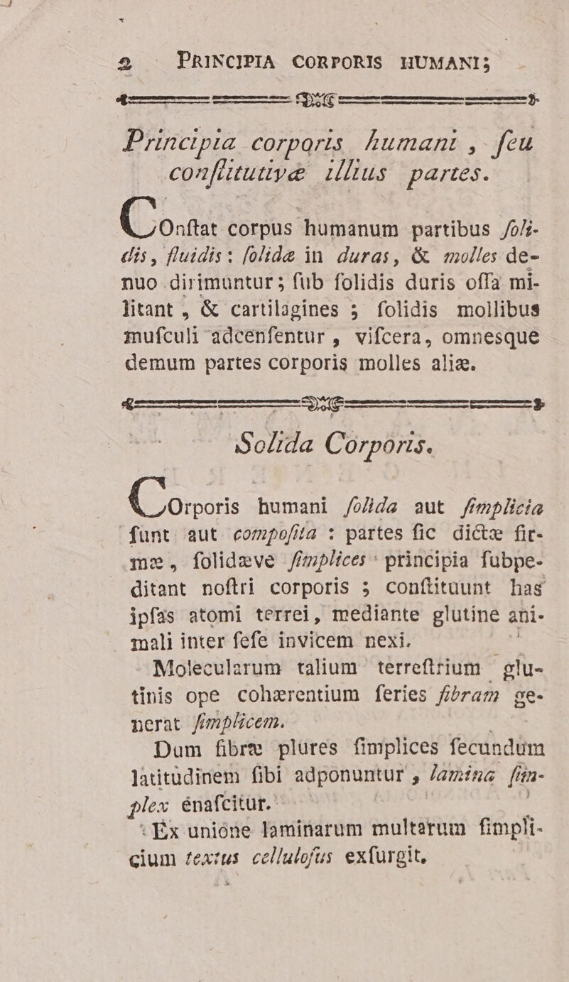 — Pr 4 Principia corpqris humani , feu con[atutty&amp; Lus. partes. CCo. corpus humanum partibus /0/j dis, fluidis: [olide in. duras, &amp; molles de- nuo dirimuntur 5 fub folidis duris offa mi- litant , &amp; cartilagines 5 folidis mollibus mufculi adcenfentur , vifcera, omnesque demum partes corporis molles alix. CURE -$3 Solida Corporis. (ois humani /o/jde aut /fmplicia funt aut compofita : partes fic dicte fit- folidzeve //mplices * principia fubpe- ditant noflri corporis 5 conftituunt has ipfas atomi terrei, mediante glutine ani- mali inter fefe invicem nexi. Molecularum talium terrefirium | glu- tinis ope. cohzrentium feries fibraz ge- nerat ffmplicem. Dum fibre plures fimplices fecundüm latitudinem fibi adponuntur , lamina [ita- plex énafcitur. .Éx unióne laminarum multerum fimpli- cium fextus. cellulofus exfurgit.