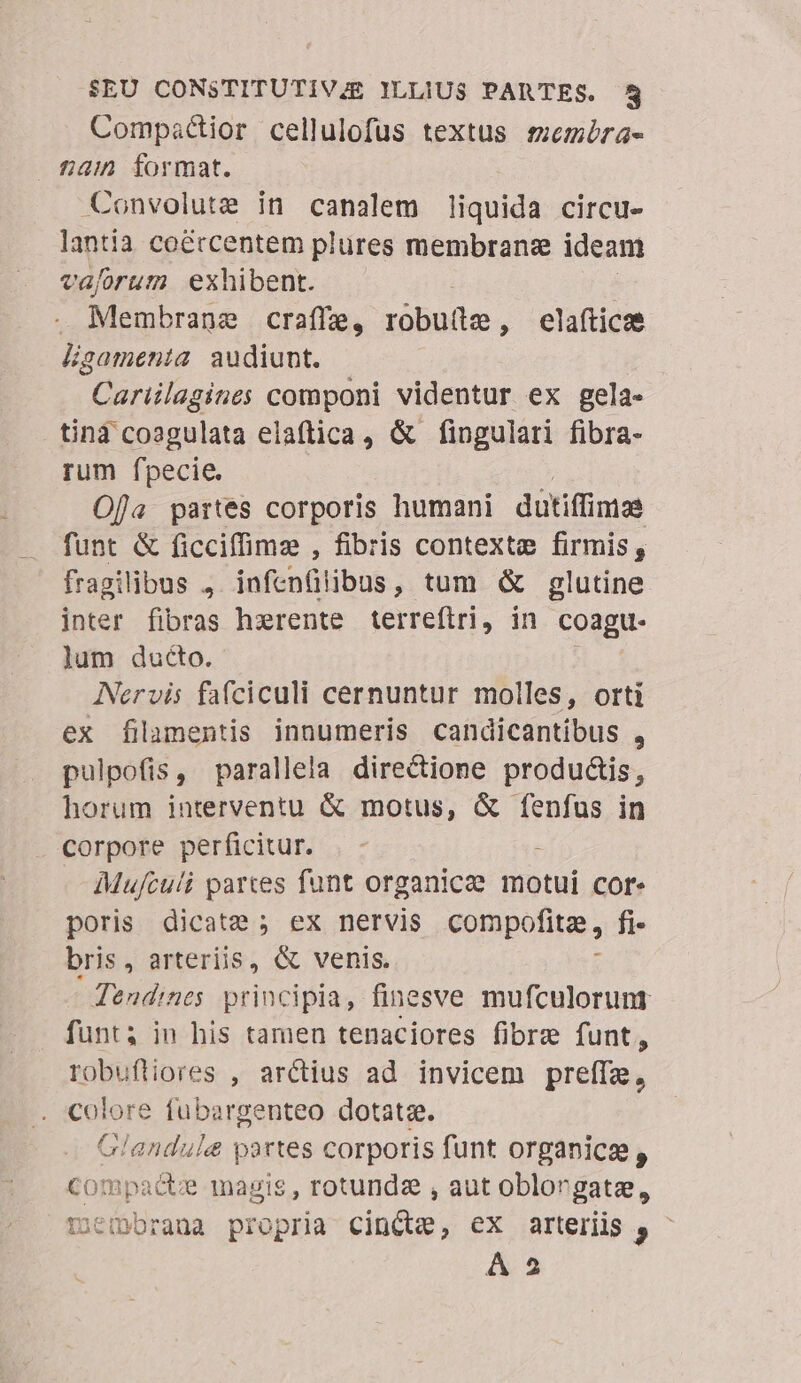 Compactior cellulofus textus smemira- £u format. Convolute in canalem liquida circu- lantia coé&amp;rcentem plures membrane ideam vaforum exhibent. | . Membrane craffe, robutle, elafticos Hgamenia audiunt. | Cariilagines componi videntur ex gela- tind coogulata elaftica, &amp; fingulari fibra- rum fpecie. Oja partes corporis humani dütiffimae funt &amp; ficciffime , fibris contexte firmis, fragilibus , infenülibus, tum &amp; glutine inter fibras hxrente terreftri, in coagu- lum ducto. Nervis fa(ciculi cernuntur molles, orti ex filamentis innumeris candicantibus , pulpofis, parallela directione productis, horum interventu &amp; motus, &amp; fenfus in corpore perficitur. Mujculi partes funt organicee motui cor. poris dicate ; ex nervis compofita, fi- bris, arteriis, &amp; venis. : -Tendines principia, finesve mufculorunt funt; in his tamen tenaciores fibre funt, robuftiores , arctius ad invicem preffe, colore fubargenteo dotatz. Glandule partes corporis funt organice, C0! Bp: acte magis, rotundz , aut oblorgate, riembrana propria cintte, ex arteriis j, A 2