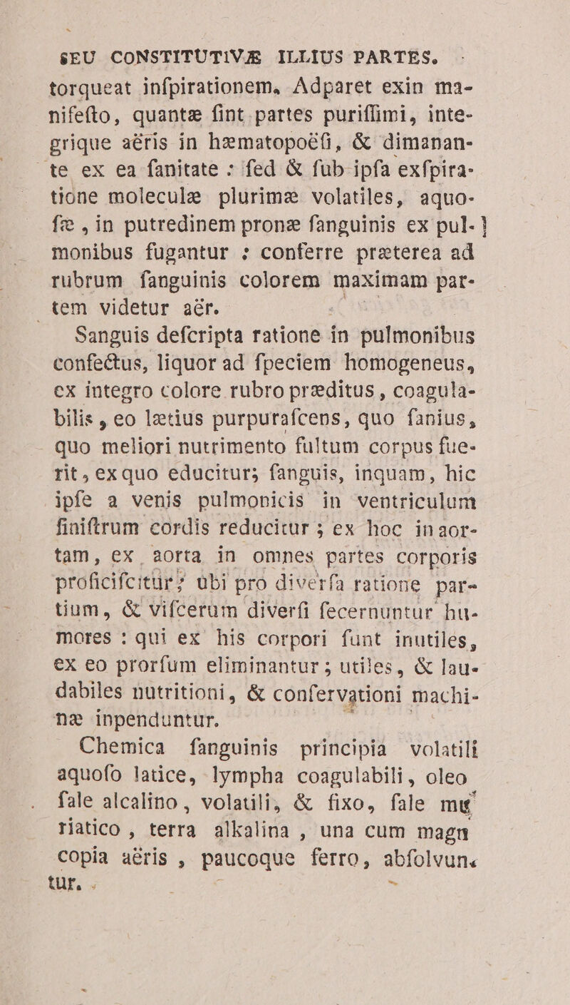 torqueat infpirationem, Adparet exin ma- nifefto, quante fint partes puriffimi, inte- grique aéris in hematopoé(i, &amp; dimanan- te ex ea fanitate : fed &amp; fub ipfa exfpira- tione molecule plurimz volatiles, aquo- fe ,in putredinem pronz fanguinis ex pul. ! monibus fugantur : conferre preterea ad rubrum fanguinis colorem maximam pat- tem videtur aér. Sanguis defcripta ratione - in pulmonibus confectus, liquor ad fpeciem homogeneus, ex integro colore rubro przditus , coagula- bilis , eo lztius purpurafcens, quo fanius, quo meliori nutrimento fultum corpus fue- rit, exquo educitur; fanguis, inquam, hic ipfe a venis pulmonicis in ventriculum fiaiftrum cordis reducitur ; ex hoc inaor- tam, ex aorta in omnes partes corporis proficifcitür übi pro diverfa ratione par- tium, &amp; vifcerum diverfi fecernuntur hu- mores : qui ex his corpori funt inutiles, €x eo prorfum eliminantur ; utiles, &amp; lau- dabiles nutritioni, &amp; confervgtioni. machi- ne inpenduntur, Chemica fanguinis principia volatili aquofo latice, lympha coagulabili , oleo. fale alcalino, volatili, &amp; fixo, fale mu riatico , terra alkalina , una cum magn copia aeris , paucoque ferro, abfolvun. tur, . 