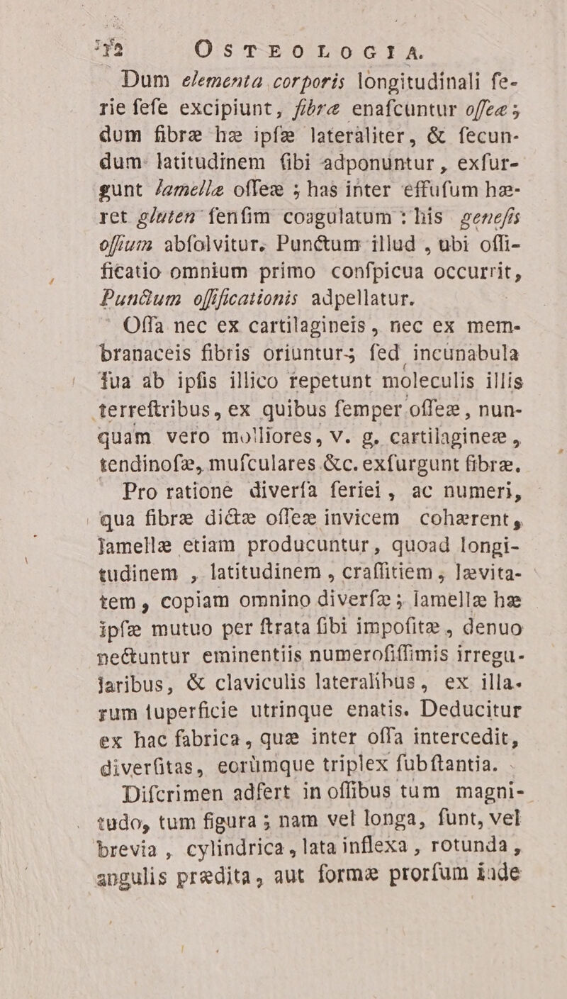 Dum «elementa corporis longitudinali fe- rie fefe excipiunt, f/bre enafcuntur offee ; dum fibre he ipfe lateraliter, &amp; fecun- dum- latitudinem (ibi adponuntur , exfur- gunt /amellz offez 5 has inter effufum hae- ret 2/uten fenfim coagulatum : his gene/is ofiuim abfolvitur. Punctum illud , ubi offi- ficatio omnium primo confpicua occurrit, Pun&amp;um offficationis adpellatur. Offa nec ex cartilagineis , nec ex mem- branaceis fibris oriuntur; fed incunabula fua ab ipfis illico repetunt moleculis illis terreftribus, ex quibus femper. offez , nun- quam vero mo!liores, V. g. cartilaginez , tendinofz, mufculares &amp;c. exfurgunt fibrz.,  Pro ratione diverfa feriei, ac numeri, qua fibre di&amp;e offez invicem cohaerent, lamella etiam producuntur, quoad longi- tudinem , latitudinem , craffitiem , ]zvita- - tem , copiam omnino diverfa ; lamellze hz ipfe mutuo per ftrata fibi impo(itz , denuo ne&amp;untur eminentiis numerofiffimis irregu- Jaribus, &amp; claviculis lateralibus, ex illa- rum iuperficie utrinque enatis. Deducitur ex hac fabrica, quz inter offa intercedit, diverfitas, eorümque triplex fubftantia. Difcrimen adfert inoffibus tum magni- tudo, tum figura ; nam vel longa, funt, vel brevia , cylindrica , lata inflexa, rotunda, angulis praedita, aut forma prorfum iod