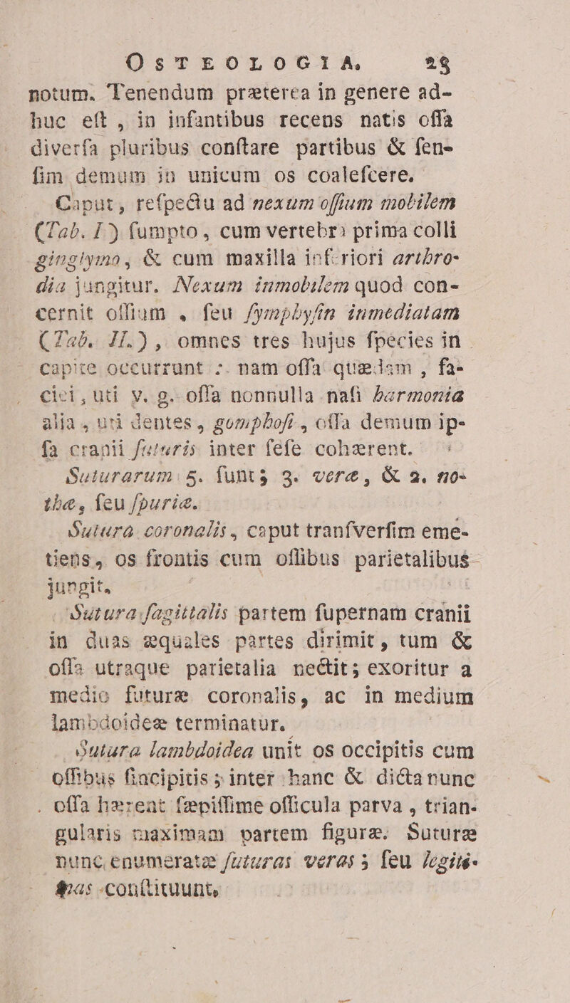 notum. Tenendum praterea in genere ad- huc eít, in infantibus recens natis offa diverfa pluribus confítare partibus &amp; fen- fim demum in unicum os coalefcere. Caput, refpedu ad sexum offium mobilem (Tab. 1) fumpto, cum vertebr: prima colli gingiyio, &amp; cum maxilla inf-riori artbro- dia jungitur. ANexum inmobilem quod. con- cernit offium , feu /ymphyfim inmediatam (745. I1[.), omnes tres hujus fpecies in capie occurrunt -. nam offa quadam, fa- cici,uti v. g. offa nonnulla nafi bermonía alia, udi dentes, gompLbofi , offa demum ip- fa cranii feteris inter fefe cohzrent. Suturarum: 5. funts 3. vere, &amp; 2. no- 1)«, feu fpuric. Sutura coronalis , caput tranfverfim eme- tiens, os frontis cum oflibus pussduious- jungit. |Sutura fagittalis partem fupernam cranii in duas zquzles partes dirimit, tum &amp; ofi» utraque parietalia nectit; exoritur a medio future coronalis, ac in medium lambdoideg terminatur. Sutura lambdoidea unit os occipitis cum offibus fiacipitis ; inter hanc &amp; dica nunc . effa hxreat (zepiffime officula parva , trian- gularis maximam vartem figure. Suturgz nunc enumerate futuras veras 5 feu. Jogim- &amp;uas -conitituunt