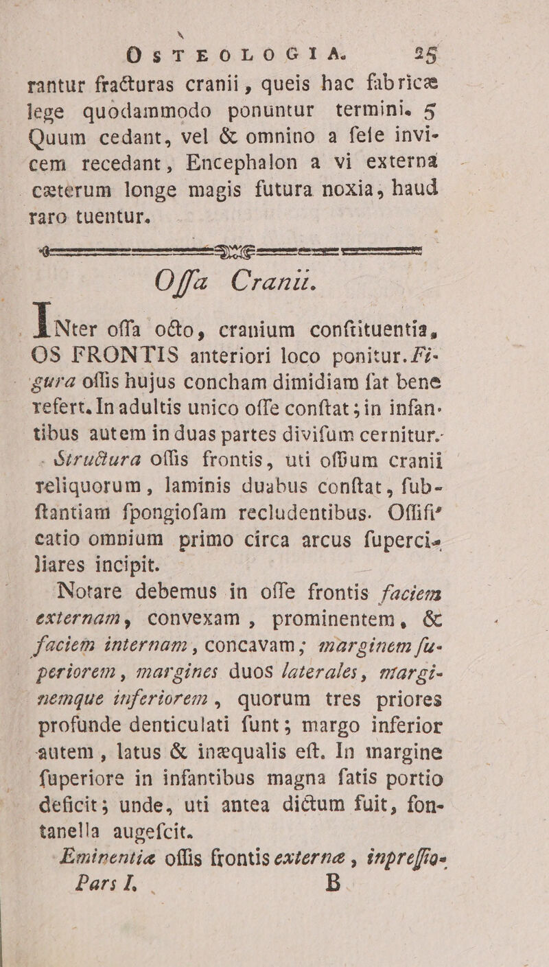 N OsTEOLOGIA. 25 rantur fracturas cranii , queis hac fabrice lege quodammodo ponuntur termini. 5 Quum cedant, vel &amp; omnino a fele invi- cem recedant, Encephalon a vi externa ceterum longe magis futura noxia, haud raro tuentur. M (e JAUI Offa Cranu. Bm offa o&amp;to, cranium conftituentia, OS FRONTIS anteriori loco ponitur. Z7- gura offis hujus concham dimidiam fat bene refert, In adultis unico offe conftat; in infan: tibus autem in duas partes divifum cernitur. -Stru&amp;ura offis frontis, uti offum cranii reliquorum , laminis duabus conftat , fub- ftantiam fpongiofam recludentibus. Offifi catio omnium primo circa arcus fupercis liares incipit. Notare debemus in offe frontis faciem externam, convexam , prominentem, &amp; faciem internam , concavam; marginem fu- periorem , margines duos /aterales, margi- nemque inferiorem , quorum tres priores profunde denticulati funt; margo inferior — Sutem , latus &amp; inzqualis eft. In margine fuperiore in infantibus magna fatis portio deficit unde, uti antea dictum fuit, fon- tanella augefcit. Eminentie offis (tontis externe , inpreffa- Pars.