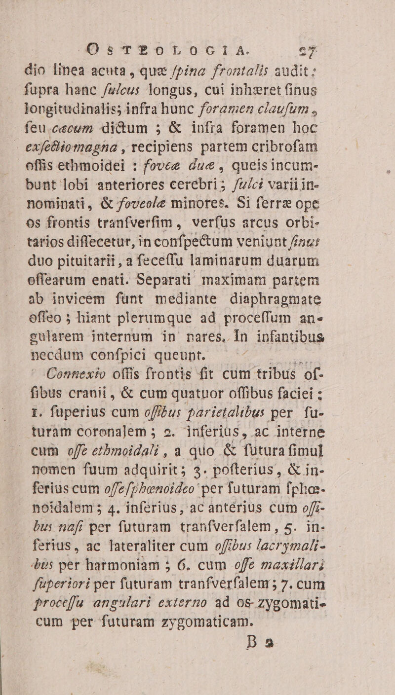 dio linea acuta , quz /pina frontalis audit: fupra hanc /u/cus longus, cui inhzret finus longitudinalis; infra hunc foramen claufum , feu.cecum di&amp;um 5; &amp; infia foramen hoc exfeBiomagna , recipiens partem cribrofam offis ethmoidei : fovee due , queisincum- bunt lobi anteriores cerebri; /u/ci variiin- nominati, &amp; foveole minores. Si ferre ope 0s frontis tranfverfim , verfus arcus orbi- tarios diffecetur, in confpe&amp;um veniunt //zu: duo pituitarii, a feceffu laminarum duarum offearum enati. Separati maximam partem ab invicem funt mediante diaphragmate effeo ; hiant plerumque ad proceffum an« gularem internum in nares, [In infantibus necdum confpici queunt. Connexio offis frontis fit cum tribus of- fibus cranii , &amp; cum quatuor offibus faciei : 1. fuperius cum offus parietalibus per. fu- turam corona]em ; 2. inferius, ac interne cum offe etbmoidali , a quo &amp; futura fimul nomen fuum adquirit; 3. pofterius, &amp; in- ferius cum offe/pbenoideo per futuram fpho- noidalem; 4. inferius, ac antérius cum o/z- bus nafi per futuram tranfverfalem, 5. in- ferius, ac lateraliter cum offus lacrymali- 40s per harmoniam 5 6. cum offe maxillari faperiori per futuram tranfverfalemr; 7. cum froceffu angulari externo 3d os- zygomati- cum per futuram zygomaticam. pa