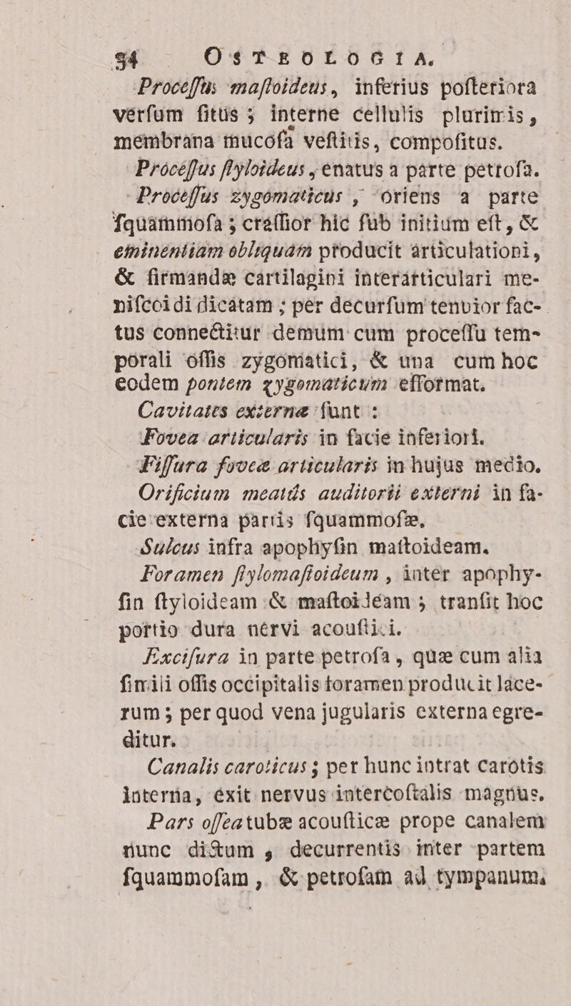 Proceffus ma[foideus, inferius pofteriora verfum fitüs ; interne cellulis pluritris, membrana mucofa veftitis, compofitus. Procefus fl'yloideus , enatus a parte petrofa. Procefus zysomaticus , oriens a parte fquátnmiofa 5 cré(fior hic fub initium eft, &amp; einineniiam obltquam ptoducit arüculatiopi, &amp; firmanda cartilagini interátticulari me- nifccidi dicatam ; per decurfum tenvior fac- tus conne&amp;i:ur demum cum proceffu tem- porali offis zygoniatici, &amp; una cum hoc eodem pontem zygomaticum efformat. Cavitates exzerne fant : Fovea articularis in facie inferiort. Fifura fovea articularis in hujus mecio. Orificium meatds auditorii externi in fa- cie externa partis fquammofze. Sulcus infra apopliyüin mattoideam. Foramen fiylomafioideum , inter. apophy- fin ftyloideam .&amp; maftoiléam 5 tranfit hoc portio dura nérvi acoufiii. Exctfura in parte petrofa , qua cum alia fimili offis occipitalis toramen produc it lace- rum; per quod vena jugularis externa egre- ditur. Canalis caroticus $ pet hunc intrat carotis. lüterüa, éxit nervus intercoftalis magnus, Pars ofeatubx acou(ítice prope canalem nunc diXum , decurrentis inter partem fquammofam ,. &amp; petrofatn ad tympanum,