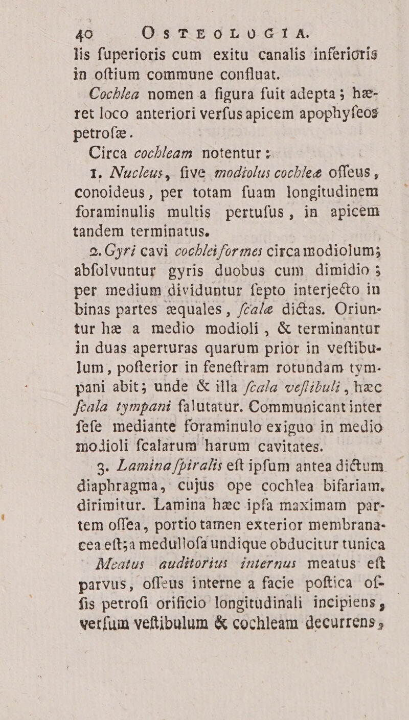 lis fuperioris cum exitu canalis inferioris in oftium commune confluat. Cochiea nomen a figura fuit adepta; hz- ret loco anteriori verfus apicem apophyfeos petrofz. Circa cocbleam notentur z I. ANucleus, five modiolus cocblet offeus : conoideus, per totam fuam longitudinem foraminulis multis pertufüs, in apicem tandem terminatus. 9. Gyri cavi cochleiformes circa modiolum; abfolvuntur gyris duobus cum dimidio 5 per medium dividuntur fepto interjecto in binas partes zequales, /ca/e di&amp;as. Oriun- tur he a medio modioli , &amp; terminantur in duas aperturas quarum prior in veftibu- Jum, pofterior in feneftram rotundam tym- pani abit; unde &amp; illa /cz/a veflibuli , hec feala tympani falutatur. Communicant inter fefe mediante foraminulo exiguo in medio modioli fcalarum harum cavitates. 3. Lamina fpiralis ett ipfum antea dictum diaphragma, cujus ope cochlea bifariam. dirimitur. Lamina hzc ipfa maximam par- tem offea, portio tamen exterior membrana- cea eft;a medullofa undique obducitur tunica Meatus auditorius internus meatus: eft parvus, offeus interne a facie poftica of- fis petrofi orificio longitudinali incipiens; verfum veftibulum &amp; cochleam decurrens ,