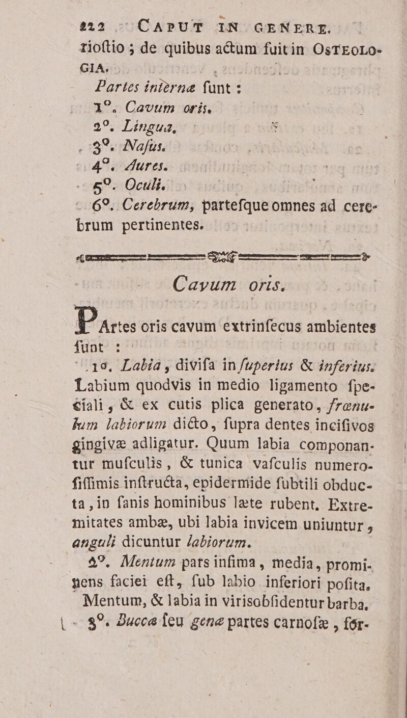 342 ^ CAPUT IN GENERE. 1rioftio ; de iae actum fuitin DEO GIA. zi inierna Tüntis : . Cavum oris. s Lingua, : u ,: 89. Najfüus. 49. Aures. 89. Oculi. -69, Cerebrum, partefque omnes ad cere- brum pertinentes. Se l— — $9 ( CCSERLETTMÁLA—A— Cayum oris. Pa tes oris cavum extrinfecus ambientes funt : ; | .19. Labia, divifa in fuperius &amp; inferius. Labium quodvis in medio ligamento fpe- €íali, &amp; ex cutis plica generato, /raenu- fum labiorum di&amp;o , fupra dentes incifivos gingivz adligatur. Quum labia componan- tur mufculis, &amp; tunica vafculis numero- fiffimis inftructa, epidermide fuübtili obduc- ta,in fanis hominibus Izte rubent, Extre- mitates ambze, ubi labia invicem uniuntur , anguli dicuntur Jabiorum. 29. Mentum pats infima , media, promi- pens faciei eft, fub labio inferiori pofita, Mentum, &amp; labia in virisobfidentur barba. L- 89. Jucca feu gena partes carnofz , fór-