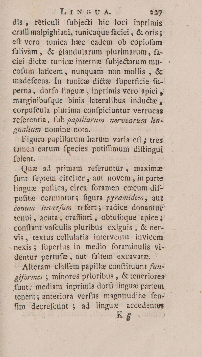 LamNwG6uA 227 dis , teticuli fubje&amp;i hic loci inprimis craffi malpighiani, tunicaque faciei, &amp; oris; eft vero tunica hxc eadem ob copiofam falivam ,, &amp; glandularum plurimarum, fa- ciei dictz tunice interna fubjectarum mu- - cofum laticem, nunquam non mollis , &amp; madefcens. In tunice dicte fuperficie fu- perna, dorfo linguz , inprimis vero apici y marginibufque binis lateralibus inducte, corpufcula plurima copfpiciuntur verrucas. referentia, fub papzllarum nervearum lin- gualium nomine nota. Figura papillarum harum varia eft ; tres tamem earum ipecies potiflimum diftingui folent. Qus ad primam referuntur, maximae funt feptem circiter , aut novem, in parte lingue poflica, circa foramen ccecum dif- pofite cernuntur; figura pyramidem, aut tonum inveríum rcfert3 radice donantur tenui, acuta, craffiori , obtufoque apice 5 conftant vafculis pluribus exiguis , &amp; ner- vis, textus cellularis interventu invicem -nexis; fuperius in medio foraminulis vi- dani pertufze , aut faltem excavatae. Alteram claffem papille conftituunt fuz- giformes 5 minores prioribus , &amp; teneriores funt; mediam inprimis dorfi lingua partem tenent; anteriora verfus magnitudine fen- fim decrefcunt 5 ad lingue accedentes | -