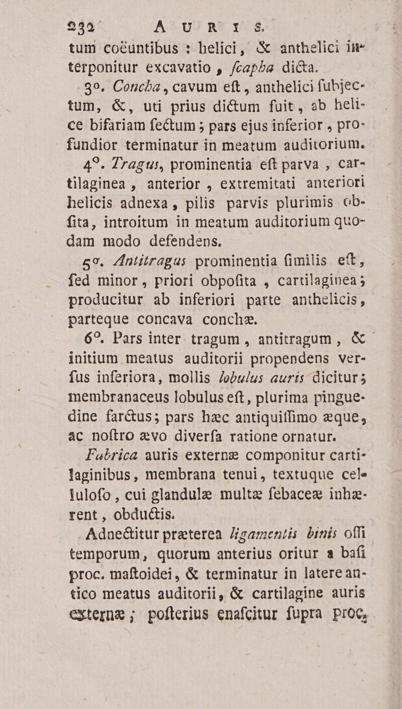 234^ A? UU R? 1*4. tum cocuntibus : helici, «&amp; anthelici iim terponitur excavatio , /capba dicta. 39. Concha , cavum eft, anthelici fubjec- tum, &amp;, uti prius dictum fuit, ab heli- ce bifariam fectum 5 pars ejus inferior , pro- fundior terminatur in meatum auditorium. 4?. Tragus, prominentia eft parva , car- tilaginea , anterior , extremitati anteriori helicis adnexa, pilis parvis plurimis ob- fita, introitum in meatum auditorium quo- dam modo defendens. 59. Zntitragus prominentia fimilis eft, fed minor, priori obpofita , cartilaginea; producitur ab inferiori parte anthelicis, parteque concava conchz. 6?. Pars inter tragum , antitragum , &amp; - initum meatus auditorii propendens ver- fus inferiora, mollis Jobu/lus auris dicitur; membranaceus lobulus eft, plurima pingue- dine farctus; pars hzc antiquiffimo zque, ac noftro avo diverfa ratione ornatur. Fabrica auris externg componitur carti- laginibus, membrana tenui, textuque cel» tulofo , cui glandule multae febacez inhz- rent , obdu&amp;is. | Aduectitur praterea. Zgamentis: binis offi temporum, quorum anterius oritur a bafi proc. maftoidei, &amp; terminatur in latere an- tico meatus auditorii, &amp; cartilagine auris externe ; poflerius enafcitur fupra Proc,