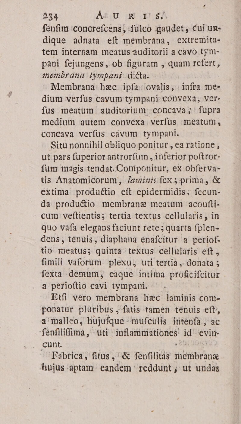 524. AU u DA fenfim 'concrefcens, :fülco gaudet, cui un- dique adnata eft membrana, extremita- tem internam meatus àuditorii a cavo tym- pani fejungens, ob figuram , quam Ais membrana iympani di&amp;a. Membrana hec ipfa: ovalis, infra me- dium verfüs cayum tympani convexa, ver- fus meatum auditorium. concava ; fupra medium autem convexa verfus meatum, concava verfüs càvum tympani. Situ nonnihil obliquo ponitur , ea ratione , ut pars fuperior antrorfum , inferior poftror- fum magis tendat. Coniponitur, ex obferva- tis Anatomicorum, /azinzisfíexs5prima, &amp; extima productio eft epidermidis; fecun- da productio membrana meatum acoufti- cum veftientis; tertia textus cellularis, in quo vafa elegans faciunt rete; quarta fplen- dens, tenuis, diaphana enafcitur a periof- tio rieatus; quinta textus cellularis eft, fimili vaforum. plexu, uti tertia ,. donata 5 fexta demum, eaque intima proficifcitur 3 perioftio cavi tympani. — . Etfi vero membrana hzc laminis com- ponatur pluribus , fatis tamen tenuis eft, a'malleo, liujufque- mufculis intenfa , ac -fánfiTifigrià -uti inflamniationes' id evin- cunt. , Fabrica, fitus, &amp; fenfilitas (htiieririe ^ujus-aptam- eandem ' reddunt ; ut undas