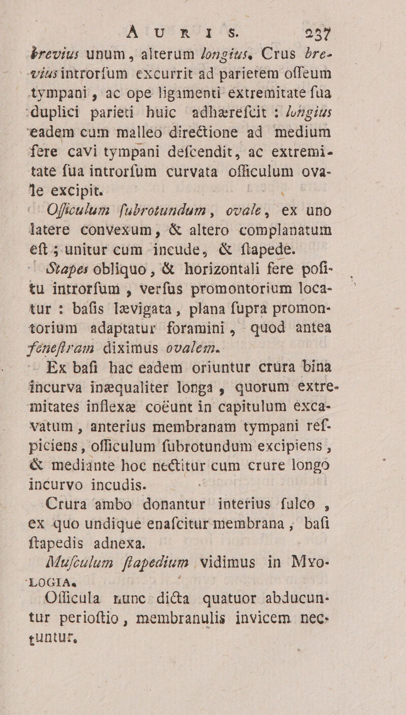 Atu*RUrI 257 brevius unum , alterum Jongíus, Crus àre- viusintrorfíum excurrit ad parietem offeum tympani, ac ope ligamenti extremitate fua duplici parieti huic adhzrefcit : Jvzgius eadem cum malleo directione ad medium fere cavi tympani defcendit, ac extremi- tate fua introrfum curvata officulum OVa- m excipit. 1 Officulum fubrotundum , m ex uno deer convexum, &amp; altero complanatum etis unitur cum Óncidé; &amp; ftapede. Sape obliquo, &amp; horizontali fere pofi- tu introrfum , verfüs promontorium loca- tur * bafis iesu, plana fupra promon- torium adaptatur foramini, quod antea feneftram. diximus ovalem. Ex bafi hac eadem oriuntur crura bina incurva inzqualiter longa , quorum extre- initates inflexzte co&amp;unt in capitulum exca- vatum , anterius membranam tympani ref- piciens , officulum fübrotundum excipiens , &amp; mediante hoc nectitur cum crure longo incurvo incudis. — — Crura ambo donantur interius fulco , ex quo undique enafcitur membrana , bafi ftapedis adnexa. Mujfculum ftapedium vidimus in Mvo- 'LOGIA, Officula nunc. dicta quatuor abducun- tur perioftio, membranulis invicem nec.