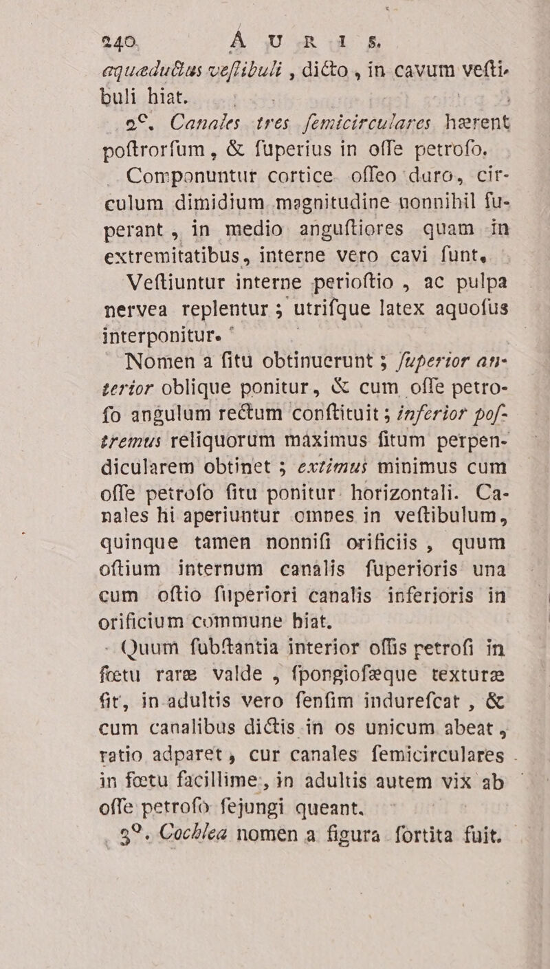 aquedu&amp;us ve[libuli , dicto , in cavum vefte buli hiat. oC. Canales tres femicirculares TEN poftrorfum , &amp; fuperius in ofTe petrofo. .. Componuntur cortice. offeo duro, cir- culum dimidium megnitudine nonnihil fu- perant, in medio angufítiores quam in extremitatibus, interne vero cavi funt, Veftiuntur interne perioftio , ac pulpa nervea replentur ; : utrifque latex aquofus interponitur. ' Nomen a fitu obtinuerunt 5 /upertor ati- £erior oblique ponitur, &amp; cum offe petro- fo angulum re&amp;um conftituit ; /z/erior pof- tremus reliquorum maximus fitum perpen- dicularem obtinet 5 exzizius minimus cum offe petrofo fitu ponitur. horizontali. Ca- nales hi aperiuntur omnes in veftibulum, quinque tamen nonnifi orificiis , quum oftium internum canalis fuperioris una cum oftio füperiori canalis inferioris in orificium commune hiat. - Quum fubftantia interior offis retrofi in foetu rare valde , fpongiofeque texturz fir, in adultis vero fenfim indurefcat , &amp; cum canalibus dictis. in os unicum abeat , ratio adparet, cur canales femicirculares . in fotu facillime, in adultis autem vix ab offe petrofo. fejungi queant. . 89. Cochlea nomen a figura. fortita fuit.