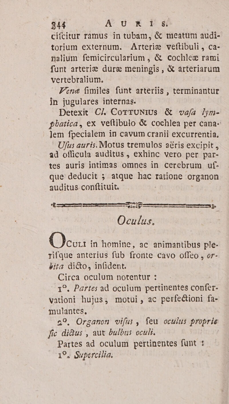 $44. A d K t 8i cifcitur ramus in tubam, &amp; meatum audi- torium externum. Arterie veftibuli , ca- nalium femicircularium , &amp; cochlez rami funt arterie dure meningis , &amp; arteriarum vertebralium. Fene fimiles funt arteriis , terminantur in jugulares internas. Detexit CJ. CorruNius &amp; vafa /ym- glhatica, ex veftibulo &amp; cochlea per cana- | Jem fpecialem in cavum cranii excurrentia., Ufus auris. Motus tremulos aéris excipit , ad officula auditus, exhinc vero per par- tes auris intimas omnes in cerebrum uf- que deducit 5 atque hac ratione organon auditus conftituit. : ME JM Oculus. ——————MÓÀ Oc in homine, ac animantibus ple- rifque anterius fub fronte cavo offeo , or- éita di&amp;o, infident. Circa oculum notentur : 1^. Partes ad oculum pertinentes confer- vadoni hujus; motui, ac perfectioni fa- Tnulantes, 29. Organon vifus , feu oculus proprie fic didus , aut bulbus oculi. Partes ad oculum pertinentes fünt : 19, Supercilia.