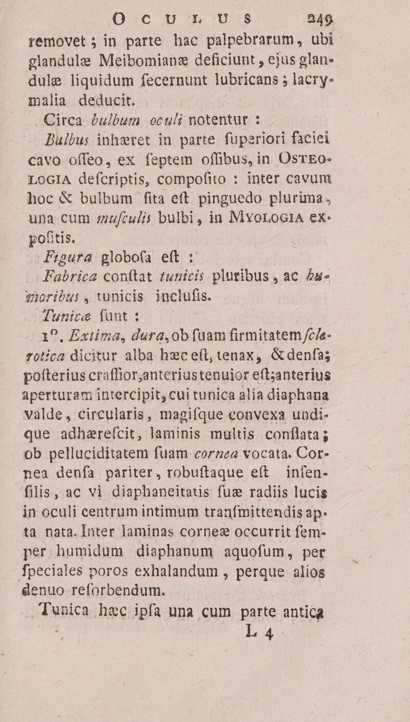 removet ; in parte hac palpebrarum, ubi glandule Meibomianz deficiunt , ejus glan- dule liquidum fecernunt lubricans ; lacry- malia deducit. Circa &amp;ulbum oculi notentur : Bulbus inhzret in parte fuperiori faciei cavo offeo, ex feptem offibus, in OsTEo- LOGIA defcriptis, compofito : inter cavunt hoc &amp; bulbum fita eft pinguedo plurima, una cum ziufculis bulbi, in MyoroG1A ex: pofitis. | Figura globofa eft : Fabrica conftat 2unicis pluribus , ac £u- vioribus , wunicis inclufis. unice funt : 0. Exiima, dura,ob fuam firmitatem /c/e- folica dicitur alba hzc e(t, tenax, &amp;denfa; poíterius craflior,anteriustenuior eft;anterius aperturam intercipit, cui tunica alia diaphana valde, circularis, magifque convexa undi- que adharefcit, laminis multis conflata; ob pelluciditatem fuam corzea vocata. Cor- nea denfa pariter, robuftaque e(t infen- filis, ac vi diaphaneitaus fuz radiis lucis in oculi centrum intimum tranfmittendis ap- ta nata. Inter laminas cornez occurrit fem- per humidum diaphanum aquofum, per fpeciales poros exhalandum , perque alios denuo reforbendum. Tunica hec ipfa una cum parte antica i: L4