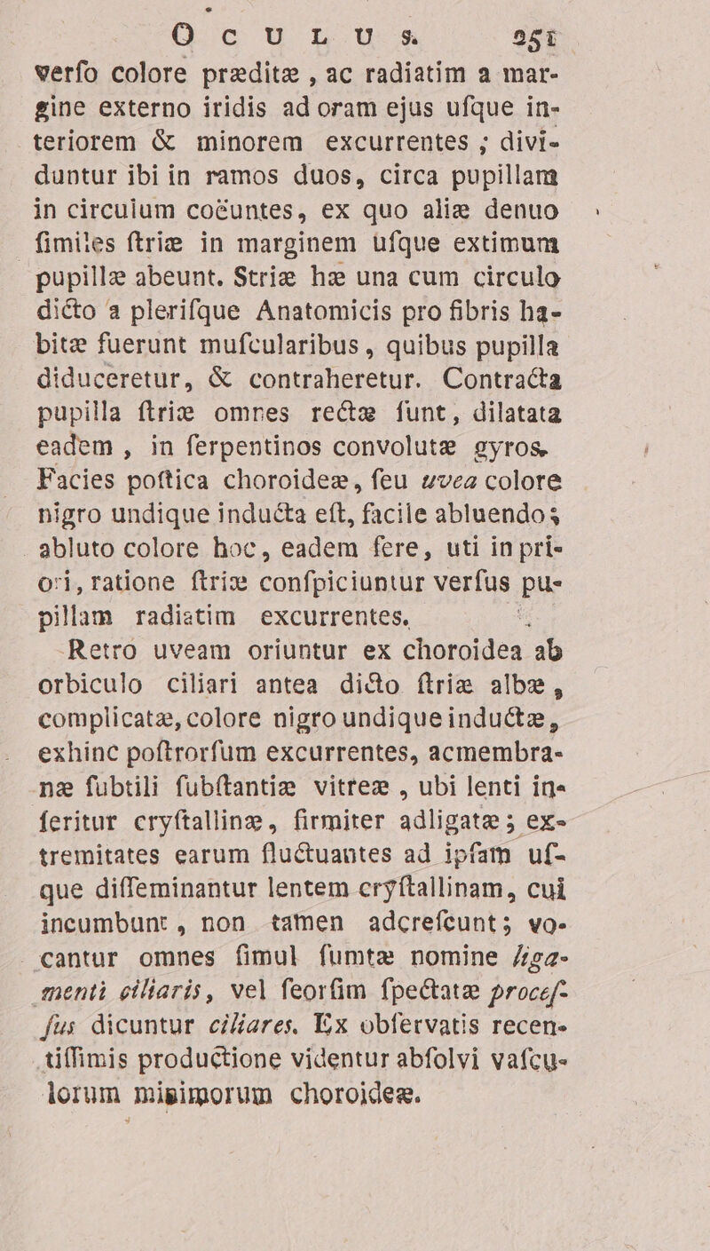 verfo colore predite , ac radiatim a mar- gine externo iridis ad oram ejus ufque in- teriorem &amp; minorem excurrentes ; divi- duntur ibi in ramos duos, circa pupillam in circulum co&amp;untes, ex quo alie denuo fimiles ftrie in marginem ufque extimum pupillz abeunt. Strize haze una cum circulo dicto a plerifque Anatomicis pro fibris ha- bite fuerunt mufcularibus , quibus pupilla diduceretur, &amp; contraheretur. Contracta pupilla flri&amp; omres recte funt, dilatata eadem , in ferpentinos convolute gyros. Facies poftica choroidez, feu vea colore nigro undique inducta eft, facile abluendos abluto colore hoc, eadem fere, uti in pri- ori,ratione ftrix dead verfus pu- pilam radistim excurrentes. | Retro uveam oriuntur ex choroidea ab orbiculo ciliari antea dicto firim albe, complicatz, colore nigro undique inductze, exhinc poftrorfum excurrentes, acmembra- na fubtili fubftantie vitrez , ubi lenti in» feritur cryftallin, firmiter adligatge; ex- tremitates earum fluctuautes ad ipfam uf- que difTeminantur lentem cryítallinam, cui incumbunt , non tamen adcrefcunt; vo. . cantur omnes fimul fumtae nomine 72 fmenti eiliaris, vel feorfim fpectata procef- fus dicuntur ciares, Ex obfetvatis recen- tiffimis productione videntur abfolvi vafcu- lorum mipimorum choroides.