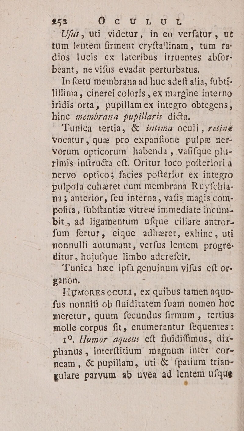 $52 QU .O (mop mum Ufus, uti videtur, in eo verfatur , ut tum lentem firment cryftalinam, tum ra- dios lucis ex lateribus irruentes abíor- beant, ne vifus evadat perturbatus. In feta membrana ad huc adeft aiia, fubti- liffima, cinerei coloris , ex mzrgine interno iridis orta, pupillam ex integro obtegens, hinc membrana pupillaris dicta. 'Tuníca tertia, &amp; zziz oculi , zetine Vocatur, que pro expanfione pulpz net- Vorum opticorum habenda, vafifque plu- - rimis inftructa eft. Oritur loco pofteriori a nervo opticos facies pofterior ex integro pulpofa coheret cum membrana Ruyfchia- nà 5 anterior , feu interna, vafis magis com- pofita, fubítantize vitrez immediate incum- bit, ad ligamentum ufque ciliare antror- fum fertur, eique adhzret, exhinc , uti nonnulli autumant, verfus lentem progre- ditur, hujufque limbo adcrefcit.  'Tunica hec ipfa genuinum vifus eft or- ganon. : I1UMORES OCULI, ex quibus tamen aquo- fus nonnifi ob fluiditatem fuam nomen hoc meretur, quum fecundus firmum, tertius molle corpus fit, enumerantur fequentes: 19. Humor aqueus eft fluidiffimus, dia- phanus, interítidum magnum inter cor- neam, &amp; pupillam, uti &amp; fpatium trian- gulare parvum ab uvea ad enter ufque