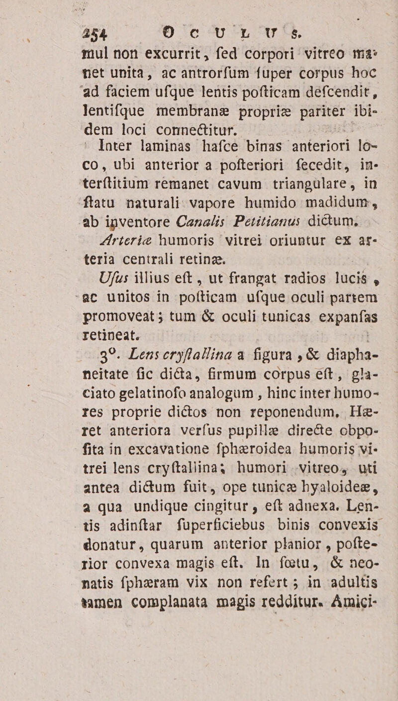 454, — 'O cU Lu tul non excurrit, fed corpori vitreo ma: net unita, ac antrorfum fuper corpus hoc ad faciem ufque lentis pofticam defcendit, lentifque membrane proprize aas ibi- dem loci connectitur. Inter laminas hafce binas anteriori 36- CO, ubi anterior a pofteriori fecedit, in- terílitium remanet cavum triangülare, in ftatu naturali vapore humido madidum;, b inventore Canalis Petitianus dictum, Zirterie humoris vitrei oriuntur ex ar- teria centrali retina. Ufus illius eft, ut frangat radios locis $ -ac unitos in notion ufque oculi partem promoveat 5; tum &amp; oculi tunicas Hen retineat. 39. Lensceryflallina a figura , &amp; diapha- neitate fic dicta, firmum corpus eft, gla- ciato gelatinofo analogum , hinc inter humo- res proprie dictos non reponendum, He- ret anteriora verfus pupillz directe obpo- fita in excavatione fpharoidea humoris vi- trei lens cryftaliina humori vitreo, uti antea dictum fuit, ope tunicz hyaloidee, a qua undique cingitur , eft adnexa. Len- tis adinftar füperficiebus binis convexis donatur, quarum anterior planior , pofte- rior convexa magis eft. In fotu, &amp; neo- natis fphzeram vix non refert ; in adultis tamen complanata magis redditur. Amici-