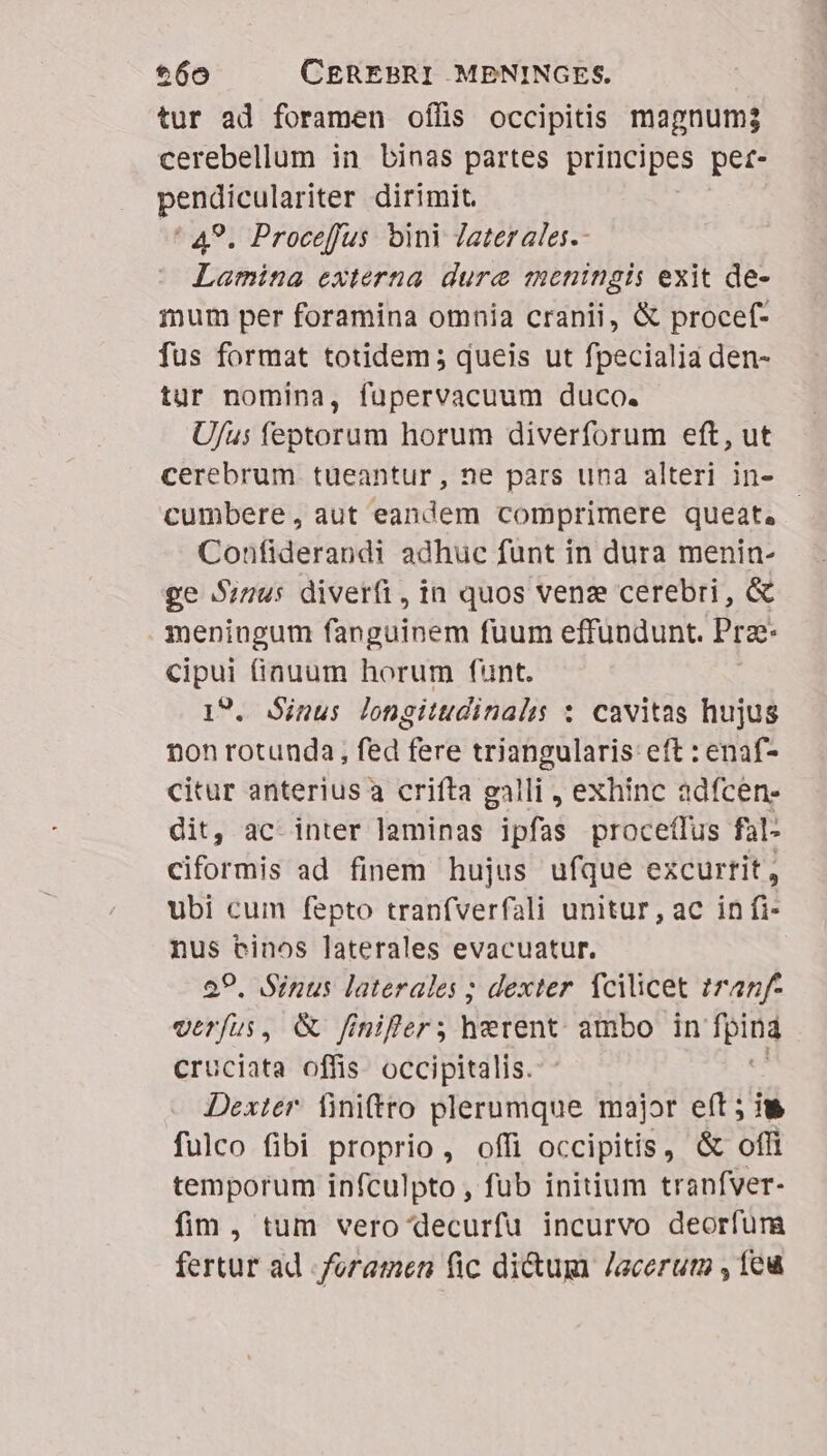 tur ad foramen oífis occipitis magnum3 cerebellum in binas partes principes pet- pendiculariter dirimit. ^ 49. Proceffus bini Jaterales.- Lamina externa. dure meningis exit de- mum per foramina omnia cranii, &amp; procef- fus format totidem; queis ut fpecialia den- tur nomina, fupervacuum duco. U/us feptorum horum diverforum eft, ut cerebrum tueantur, ne pars una alteri in- cumbere, aut eandem comprimere queat, Confiderandi adhuc funt in dura menin- ge Sinus diverfi, in quos venz cerebri, &amp; meningum fanguinem fuum effundunt. Pra- cipui fiauum horum funt. 19. Sinus longitudinal : cavitas hujus non rotunda, fed fere triangularis: eft : enaf- citur anterius a crifta galli , exhinc adfcen- dit, ac inter laminas ipfas proceífus f4l- ciformis ad finem hujus ufque excurrit, ubi cum fepto tranfverfali unitur, ac in fi: nus binos laterales evacuatur. 29. Sinus laterales ; dexter. fcilicet tranf verfus, &amp; finifter herent ambo in fpina cruciata offis. occipitalis. Dexter finiftto plerumque major eft ; iu fulco fibi proprio, offi occipitis, &amp; off temporum infculpto , fub initium tranfver- fim, tum vero decurfu incurvo deorfura fertur ad foramen fic dium Jacerum , feu