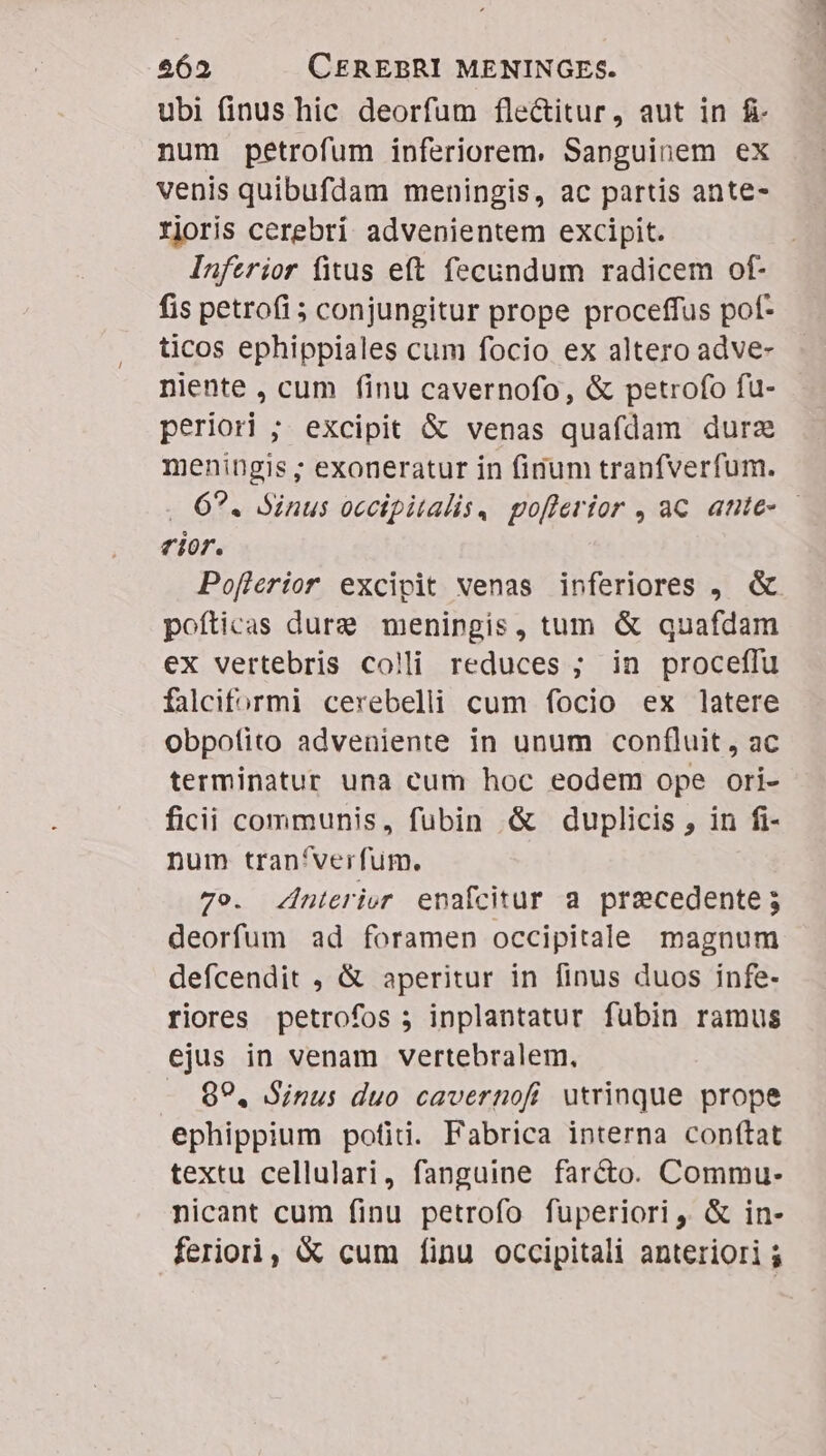 ubi finus hic deorfum flectitur, aut in fi num petrofum inferiorem. Sanguinem ex venis quibufdam meningis, ac partis ante- rjoris cerebri advenientem excipit. Inferior fitus eft fecundum radicem of- fis petrofi 5 conjungitur prope proceffus pof- ticos ephippiales cum focio ex altero adve- niente , cum finu cavernofo, &amp; petrofo fu- periori ; excipit &amp; venas quafdam durz meningis ; exoneratur in finum tranfverfum. .. 629. Sinus occipitalis. pofferior , ac. ante- - rior. Poflerior excipit venas inferiores , &amp; pofticas dure meningis, tum &amp; quafdam ex vertebris colli reduces ; in proceffu falciformi cerebelli cum focio ex latere obpofito adveniente in unum con(luit , ac terminatur una cum hoc eodem ope ori- ficii communis, fubin &amp; duplicis , in fi- num tran'verfum. 7o. nterier enafcitur a precedente; deorfum ad foramen occipitale magnum defcendit , &amp; aperitur in finus duos infe- riores petrofos j inplantatur fubin ramus ejus in venam vertebralem., 99. Sinus duo cavernofi utrinque prope ephippium pofid. Fabrica interna conftat textu cellulari, fanguine farcto. Commu- nicant cum finu petrofo fuperiori, &amp; in- feriori, X cum [inu occipitali anteriori $