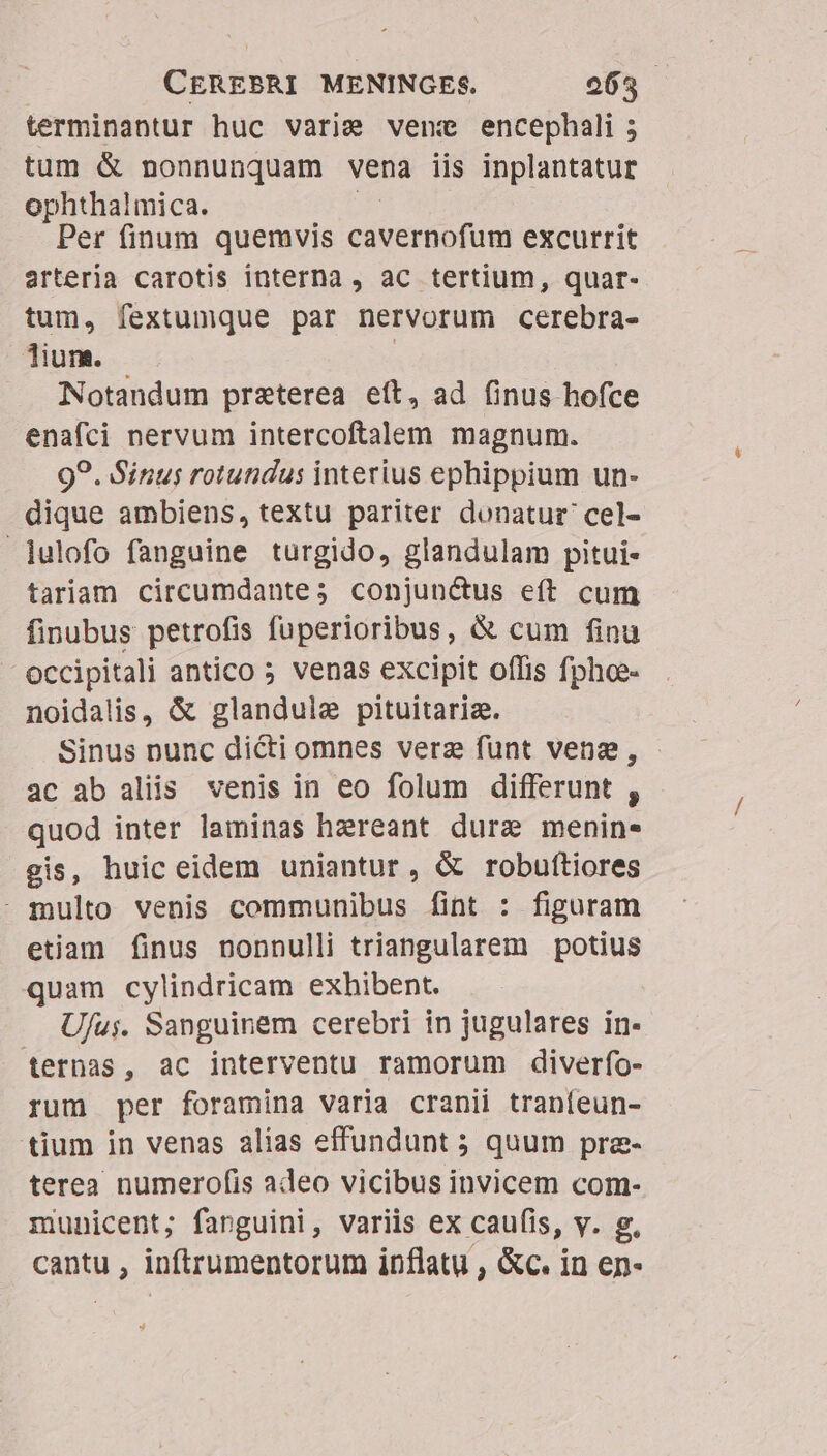 terminantur huc varie venc encephali 5 tum &amp; nonnunquam vena iis inplantatur ophthalmica. Per finum quemvis cave roo ini excurrit artería carotis interna , ac tertium, quar- tum, fextumque par nervorum cerebra- lium. | Notandum praterea eít, ad (inus hofce enafci nervum intercoftalem magnum. 99. Sinus rotundus interius ephippium un- dique ambiens, textu pariter donatur cel- julofo fanguine turgido, glandulam pitui- tariam circumdante; conjunctus eft cum finubus petrofis fuperioribus, &amp; cum finu occipitali antico 5 venas excipit offis fphoe- noidalis, &amp; glandule pituitariz. Sinus nunc dicti omnes verz funt vena, ac ab aliis venis in eo folum differunt , quod inter laminas hzreant dure menin- gis, huic eidem uniantur, &amp; robuftiores - multo venis communibus fint : figuram etiam finus nonnulli triangularem potius quam cylindricam exhibent. U/uj. Sanguinem cerebri in jugulares in- ternas, ac interventu ramorum diverfo- rum per foramina varia cranii tranfeun- tium in venas alias effundunt ; quum pra- terea numerofis adeo vicibus invicem com- municent; fanguini, variis ex caufis, v. g, cantu , inftrumentorum inflatu , &amp;c. in en-