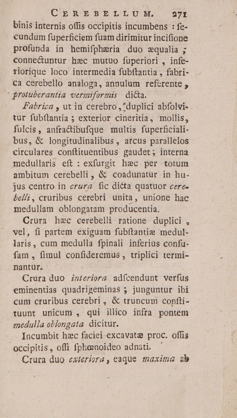 CEREB.ELLUIM. 29 binis internis offis occipitis incumbens : fe- cundum fuperficiem fuam dirimitur incifione profunda in hemifpheria duo zqualia ; connectuntur hzc mutuo fuperiori , infe- riorique loco intermedia fubftantia , fabri- .Ca cerebello analoga, annulum referente , s rotuberantia vermiformis di&amp;a. Fabrica , ut iu cerebro ,7duplici abfolvi« . tur fubftantia 5 exterior cineritia, mollis, fulcis, anfractibufque multis fuperficiali- bus, &amp; longitudinalibus , arcus parallelos circulares conftituentibus gaudet; interna medullaris eft : exfurgit hzc per totum ambitum cerebelli, &amp; coadunatur in hu- jus centro in crura Íic dicta quatuor cere- 6c//i, cruribus cerebri unita, unione hac medullam oblongatam producentia. Crura hec cerebelli ratione duplici , vel, fi partem exiguam fübftantie medul- laris, cum medulla fpinali inferius confu- fam, fimul confideremus , triplici termi- . nantur. | Crura duo zz£eriora adfcendunt verfus eminentias quadrigeminas 3 junguntur ibi cum cruribus cerebri, &amp; truncum confti- tuunt unicum , qui illico infra . pontem medulla oblongata dicitur. Incumbit hzc faciei excavata proc. offis -occipitis, offi fphesnoideo adnàti. ' Crura duo exteriora, eaque tpaxima ab -