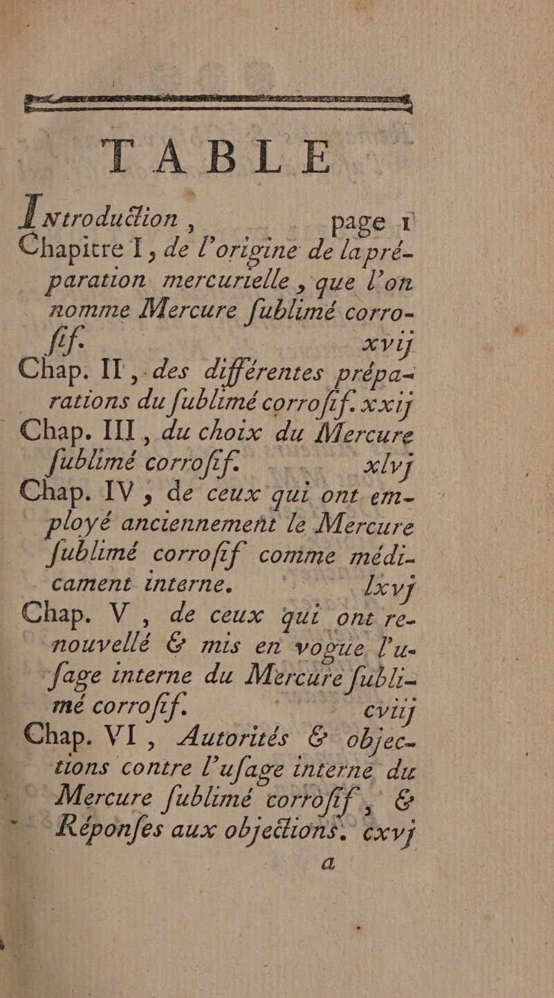 TABLE Î Ntroduëion , page 1 Chapitre TI, de l’origine de la pré- paration mercurtelle que l’on nomme Mercure fublimé corro- ff cv Chap. IT ,.des différentes prépa- rations du fublimé corrofif. xxiy _ Chap. IIT, dx choix du Mercure fublimé corrofif. xlv] Chap. IV, de ceux qui ont. em- ployé anciennement le Mercure fublimé corrofif cornime médi- cament interne. lxvy Chap. V, de ceux qui ont re- nouvellé &amp; mis en vopue, l'u- fage interne du Mercure fubli- PCorro pi. CVEL] Chap. VI, Autorités &amp; objec “ «ons contre l’ufage interne du Mercure fublimé corrofif, &amp; Képonfes aux objeétions, XV] ta