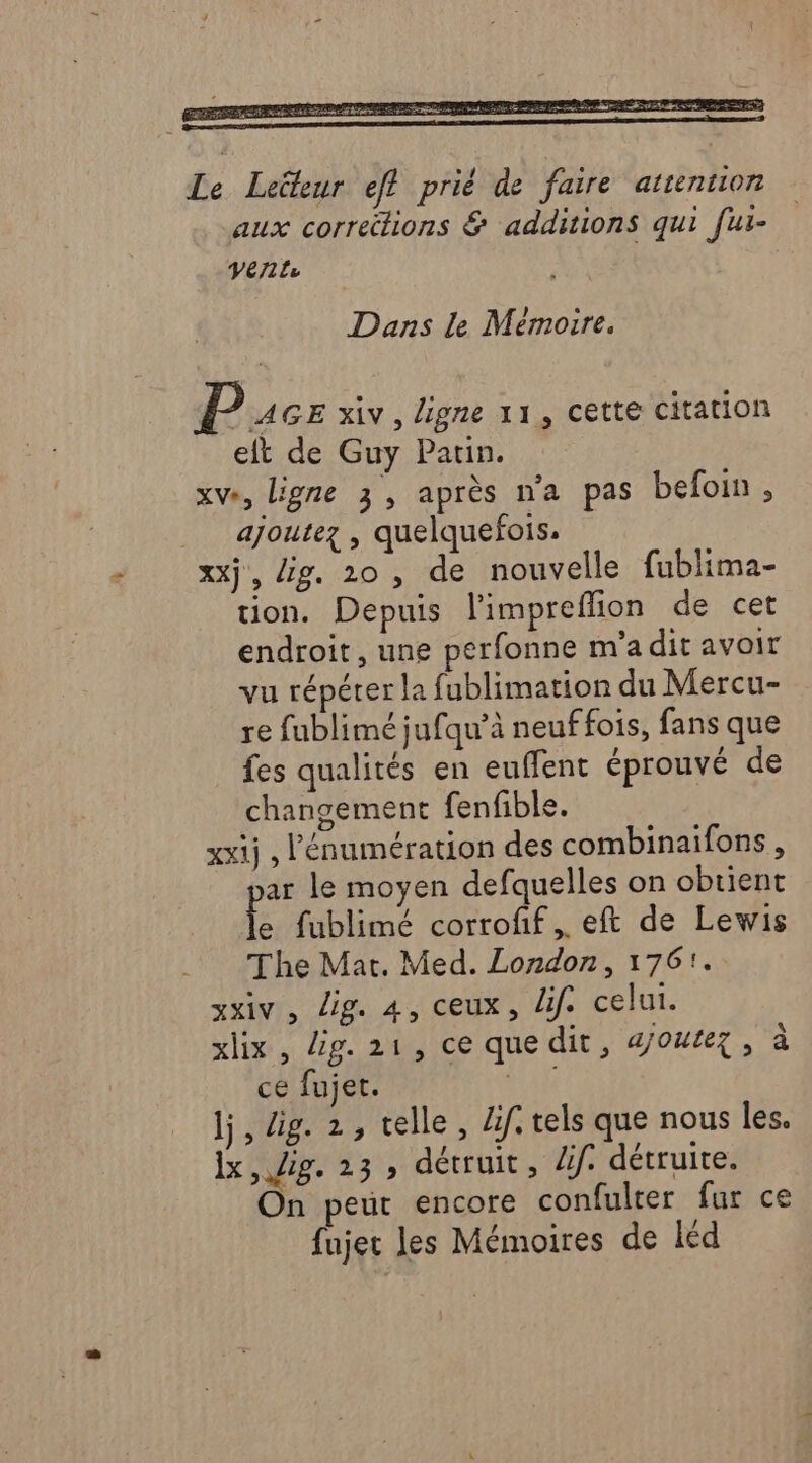 Dans le Mémoire. P AGE xiv, ligne 11, cette citation et de Guy Pauin. xve, ligne 3, après n'a pas befoin , ajoutez , quelquefois. xx}, lig. 20, de nouvelle fublima- tion. Depuis limpreflion de cet endroit, une perfonne ma dit avoir vu répéter la fublimation du Mercu- re fublimé jufqu’à neuffois, fans que fes qualités en euffent éprouvé de changement fenfible. xxij , lénumération des combinaifons , ar le moyen defquelles on obtient le fublimé corroff.. eft de Lewis The Mat. Med. London, 1761. xxiv, Lig. 4, ceux, dif. celui. xlix, lig. 21, ce quedit, a/outez, à ce fujet. Are lj, dig. 2, telle, dif. tels que nous les. Îx , 218. 23» détruit, Af. détruite. On peur encore confulter fur ce fujer les Mémoires de léd