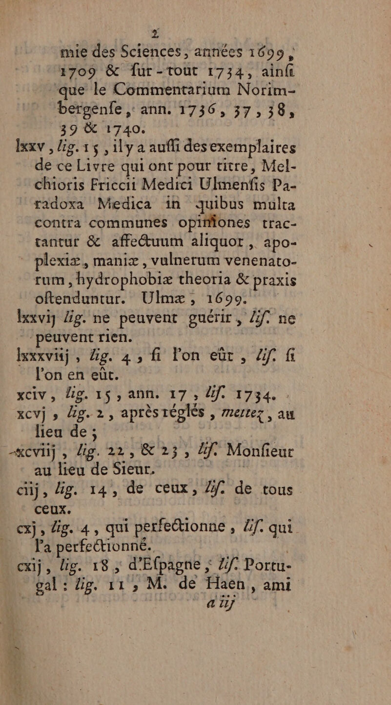 » à mie des Sciences, années 1609 ; 1709 &amp; fÎur-tout 1734, ainfi que le Commentarium Norim- bergenfe ,: ann. 1736, 37,38, 39 &amp; 1740. lxxv , lig. 15 , ily a aufli desexemplaires de ce Livre qui ont pour titre, Mel- chioris Friccii Medici Ulmenfis Pa- radoxa Medica in quibus multa contra communes opiiones trac- tantur &amp; affetuum aliquor, apo- _ plexiæ, maniæ, vulnerum venenato- rum , hydrophobix theoria &amp; praxis oftenduntur. Ulmæ, 1699 lxxviy Ég. ne peuvent guérir, Zf. ne ‘peuvent rien. lexxvisj, Zg. 4 , fi lon eüt, Zf. fi l’on en eùt. xciv, Lg. 15, ann. 17 ; le 1734. xCVj » Zg. 2, après réglés , 7ertez , au header? «cvij, dig. 22, &amp; 23, li. Monfeur au lieu de Sieur, | cuj, Ag. 14, de ceux, //. de tous ceux. cxj, Zig. 4, qui perfectionne , Zf. qui _ Pa perfectionné. | cxij, Hg. 18; d'Efpagne ; Zf° Portu- gal : Zig. 11 , M. de Haen, ami | ai]