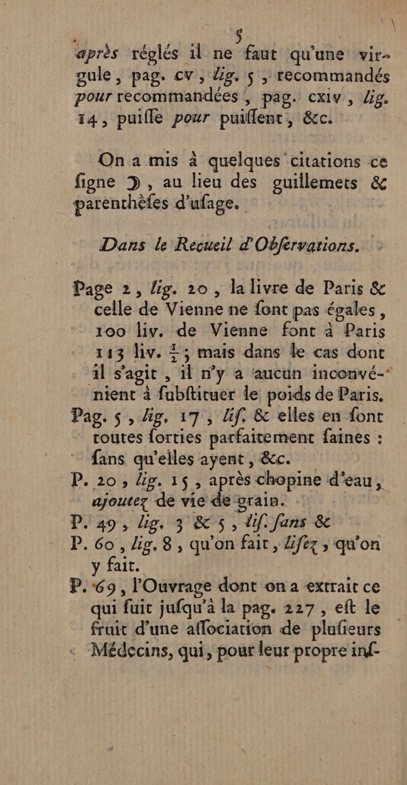 da \ après réglés 1l en qu'une vir- gule, pag. cv, Zg, is , recommandés pour recommandées , pag. cxiv, lg. 14, puifle pour puillent, &amp;c. On a mis à quelques citations ce figne 3 , au lieu des guillemets &amp; parenchèfes d’ufage. Dans le Recueil d'Obfervarions. Page 2, lig. 20 , la livre de Paris &amp; celle de Vienne ne font pas égales, 100 liv. de Vienne font à Paris 143 liv. 25 mais dans le cas dont il s’agit , il n’y a aucun inconvé-* nient à fubftituer le poids de Paris, Pag. s , lg, 17, Uf. &amp; elles en font routes forties parfaitement faines : fans qu'elles ayent , &amp;c. P. 20, lig. 16 , après chopine d’eau, ajoutez de vie de grain. D. 49, Lip, 3 &amp; 5, lif. fans &amp; P. e , lig, 8, qu’on fait, Lfez ; qu’on ait. P. &amp; , lOuvrage dont on a extrait ce qui fuit jufqu’a la pag. 227, eft le fruit d'une aflociation de plufieurs Médecins, qui, pour leur propre inf-