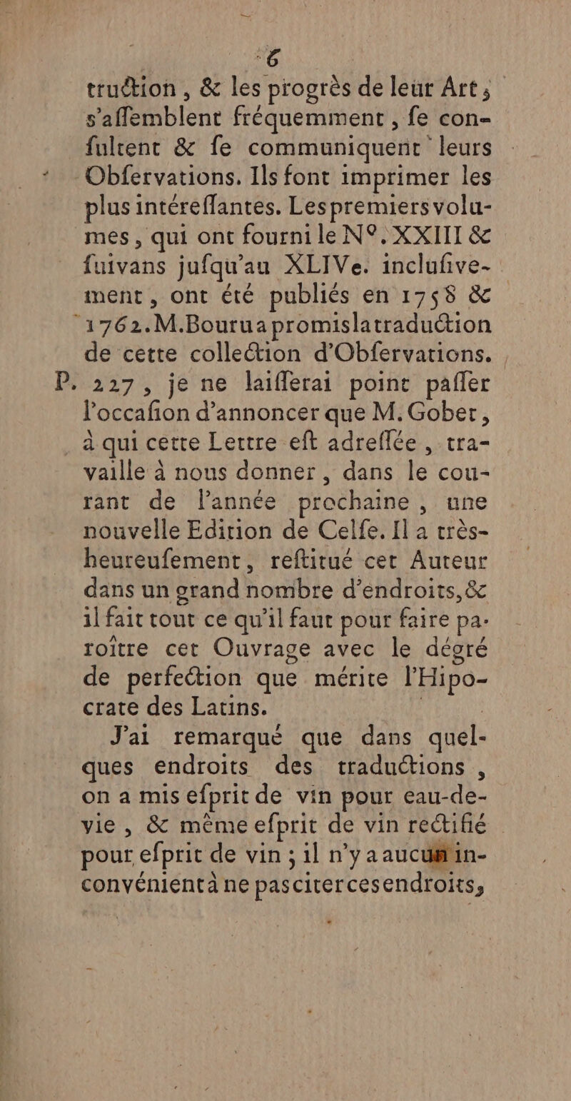 truétion , &amp; les progrès de leur Art; s’affemblent fréquemment , fe con- fulcent &amp; fe communiquent leurs Obfervations, Ils font imprimer les plus intéreffantes. Les premiers volu- mes, qui ont fourni le N°. XXIII &amp; fuivans jufqu'au XLIVe. inclufñive- ment, ont été publiés en 1758 &amp; ‘1762.M.Bourua promislatraduction de cette colleétion d’Obfervations. P. 227, je ne laifférai point pañler loccafion d'annoncer que M. Gober, à qui cette Lettre eft adreflée , tra- vaille à nous donner, dans le cou- rant de l’année prochaine , une nouvelle Edition de Celfe. Il a très- heureufement, reftirué cet Aureur dans un grand nombre d’endroits,&amp; il fait tout ce qu'il faur pour faire pa. roitre cet Ouvrage avec le décoré de perfeétion que mérite l’'Hipo- crate des Latins. | J'ai remarqué que dans quel- ques endroits des traductions , on a mis efprit de vin pour eau-de- vie, &amp; même efprit de vin rectifié pour efprit de vin ; il n’y a aucu#tin- convénient à ne pascitercesendroits;