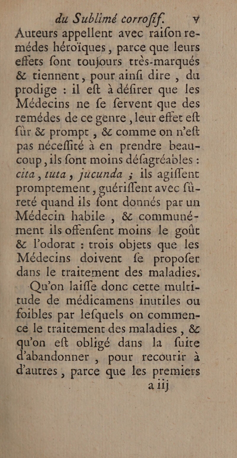 Auteurs appellent avec raifon re- médes héroïques , parce que leurs effets font toujours très-marqués &amp; tiennent, pour ainf dire , du prodige : il eft à défirer que les Médecins ne fe fervent que des remédes de ce genre , leur effet eft fur 8 prompt , &amp; comme on n’eft pas néceflité à en prendre beau- coup , ils font moins défagréables : clta ,tuta, jucunda ; ils agiflent promptement, suériflent avec fu- reté quand 1ls font donnés par un Médecin habile , &amp; communé- ment ils offenfent moins le goût &amp; l’odorat : trois objets que les Médecins doivent fe propofer dans le traitement des maladies, . Qu'on laiffe donc cette mulri- tude de médicamens inutiles ou foibles par lefquels on commen- ce le traitement des maladies, &amp; qu'on eft obligé dans la fuite d'abandonner , pour recourir à d'autres , parce que les premiers