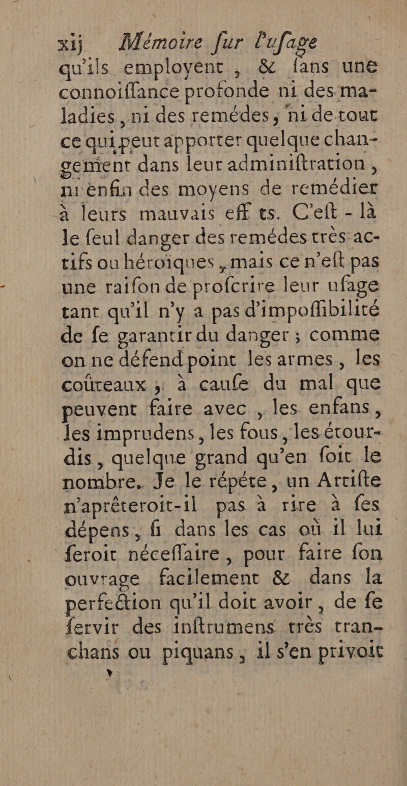 qu'ils employént , &amp; fans une connoiffance profonde ni des ma- ladies , ni des remédes, ni de tout ce qui peut apporter quelque chan- gemient dans leur adminiftration , niéenfin des moyens de remédier a leurs mauvais eff ts. C'eit - là le feul danger des remédes très ac- tifs ou héroiques , mais ce n’eft pas une raifon de profcrire leur ufage tant qu'il n’y a pas d’impofhbilité de fe garantir du danger ; comme on ne défend point les armes, les coüreaux ; à caufe du mal que peuvent faire avec , les enfans, les imprudens, les fous, les étour- dis, quelque grand qu’en foit le nombre. Je le répéte , un Artifte napréteroit-il pas à rire à fes dépens, fi dans les cas où il lui feroit néceflaire, pour faire fon ouvrage facilement &amp; dans la perfeétion qu’il doit avoir , de fe fervir des inftrumens très tran- chans ou piquans, il s’en privoit L