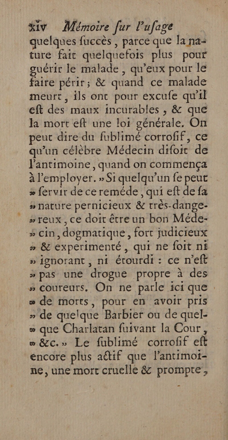 quelques fuccès , parce que la na+ ture fait quelquefois plus pour guérir le malade , qu'eux pour le faire périr; &amp; quand ce malade meurt, ils onc pour excufe qu'il eft des maux incurables , &amp; que la mort eft une lot générale. On peut dire du fublimé corrofif, ce qu'un célèbre Médecin difoit de l'antimoine , quand on commença à l'employer. » Si quelqu'un fe peut &gt; fervir de ce reméde , qui eft de fa # nature pernicieux &amp; très-dange- »#reux, ce doirétreun bon Méde- #cin,dogmatique, fort judicieux # &amp; experimenté, qui ne foit nf » ignorant , ni étourdi : ce n’eft » pas une drogue propre à des # coureurs. On ne parle ici que : » de morts, pour en avoir pris » de quelque Barbier ou de quel- w que Charlatan fuivant la Cour, w &amp;c.» Le fublimé corroff eft encore plus aétif que l’antimot- ne, une mort cruelle &amp; prompte', _