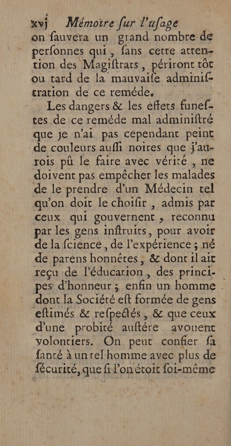 xvj Mémoire [ur l’ + on fauvera un grand nombre: de perfonnes qui, fans cette atren- tion des Magiftrars , périront tôt où tard de da manyaife adminif- tration de ce reméde, Les dangers &amp; les effets finele tes de ce reméde mal adminiftré que Je n'ai pas cependant peint de couleurs aufhi noires que j'au- rois pu le faire avec vérité , ne doivent pas empêcher les malades de le prendre d’un Médecin tel qu'on doit le choifir , admis par ceux qui gouvernent ; reconnu par les gens inftruics , pour avoir de la fcience , de l'expérience ; né de parens honnêtes ; &amp; donc il ait reçu de l'éducation. des princi- pes d'honneur ; enbn Un homme . dont la Société eft formée de gens eftimés &amp; refpedés , &amp; que ceux d’une probité auftére avouent volontiers. On peut confier fa fanté à untel'homme avec plus de fécurité, que fil’on étoit foi-même