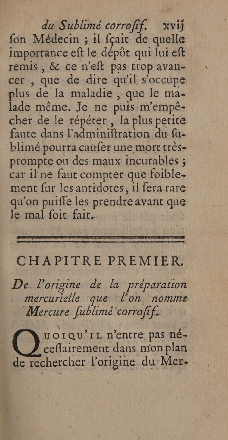 fon Médecin ; il fçait de quelle importance eft le dépôt qui lui eft remis , &amp; ce n'eft pas trop avan- cer , que de dire qu'il s'occupe plus de la maladie , que le ma- lade même. Je ne puis. m'empé- cher de le répéter, la plus petite faute dans l'adminiftration du fu- blimé pourra caufer une mort très- prompte ou des maux incurables ; car 1l ne faut compter que foible- ment fur les antidotes, 1l fera rare qu’on puifle les prendre avant que le mal foit fait, De. l’origine de la Préparation mercurielle que l’on nomme Mercure fublimé carrafé if. VOIQU’IL n'entre pas né- ceflairement dans mon plan de rechercher l’origine du Mer-