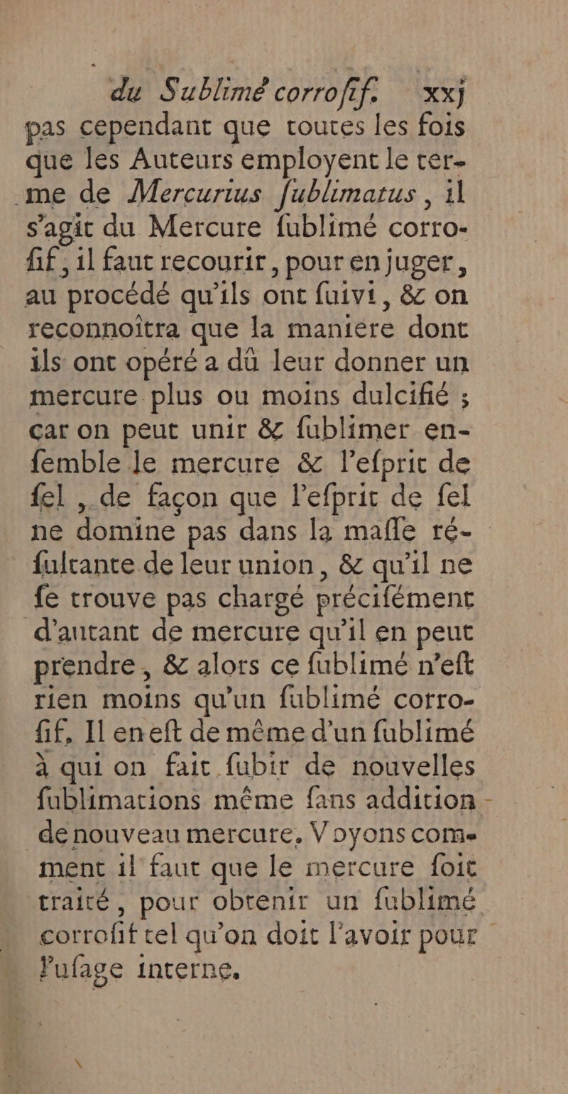 pas cependant que routes les fois que les Auteurs employent le ter- me de Mercurius fublimarus , 1 s’agit du Mercure fublimé corro- fif , 1l faut recourir, pour en juger, au procédé qu'ils ont fuivt, &amp; on reconnoitra que la maniere dont ils ont opéré a dü leur donner un mercure plus ou moins dulcifié ; car on peut unir &amp; fublimer en- femble Je mercure &amp; l’efprit de fel , de façon que l’efprit de fel ne domine pas dans la mañle ré- fulrante de leur union, &amp; qu'il ne fe trouve pas chargé précifément d'autant de mercure qu’il en peut prendre, &amp; alors ce fublimé n’eft rien moins qu'un fublimé corro- fif, Il eneft de même d’un fublimé à qui on fait fubir de nouvelles fublimations même fans addition de nouveau mercure, Voyons coms ment il faut que le mercure foit traité, pour obtenir un fublimé lufage interne.