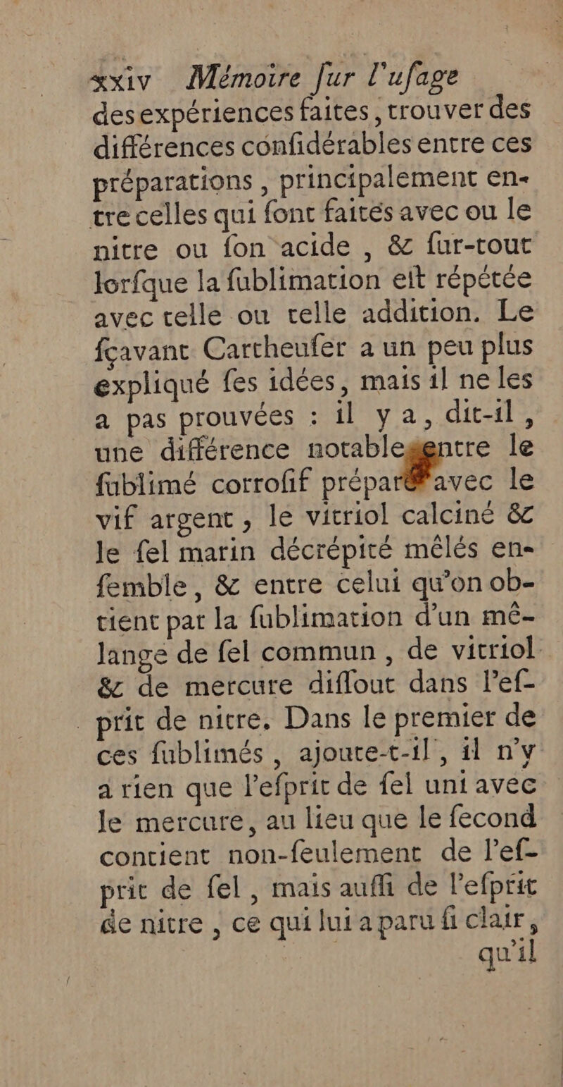 desexpériences faites, trouver des différences confidérables entre ces préparations , principalement en- tre celles qui font faités avec ou le nitre ou fon acide , &amp; fur-tout Jorfque la fublimation elt répétée avec telle ou elle addition. Le fçavant Cartheufer a un peu plus expliqué fes idées, mais il ne les a pas prouvées : il ya, dit-il, une différence notablegentre le fublimé corrofif rénale le vif argent, le vitriol calciné &amp;c le fel marin décrépiré mêlés en- femble, &amp; entre celui qu’on ob- tient pat la fublimation d'un mêé- lange de fel commun , de vitriol &amp; de mercure diflout dans lef- prit de nitre, Dans le premier de ces fublimés , ajoute-t-1l, il n°v a rien que l’efprit de fel uni avec le mercure, au lieu que le fecond contient non-feulement de l’ef- prit de fel, mais auffi de l’efprit de nitre , ce quiluiaparufi clair, qu'il