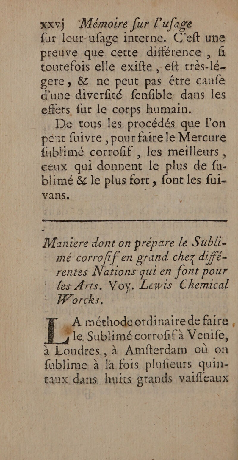 fur leur-ufage interne. C'eft une preuve que cette différence , fi toutefois elle exifte , eft crès-lé- gere, &amp; ne peut pas être caufe d’use diverfité fenfible dans les effets, fur le corps humain. De tous les procédés que l'on peut fuivre , pour faire le Mercure {ublimé corroff , les meilleurs, ceux qui donnent le plus de fu- blimé &amp; le plus fort , font les fui- vans. | Maniere dont on prépare le Subli- mé corrofif en grand chez diffé- rentes Nations qui en font pour les Arts. Voy. Lewis Chemical Worcks. #Æ A méthodeordinairede faire 3 le Sublimé corrofif à Venife, à Londres, à Amfterdam où on fablime à la fois plufñeurs quin- eaux dans huits grands vaifleaux