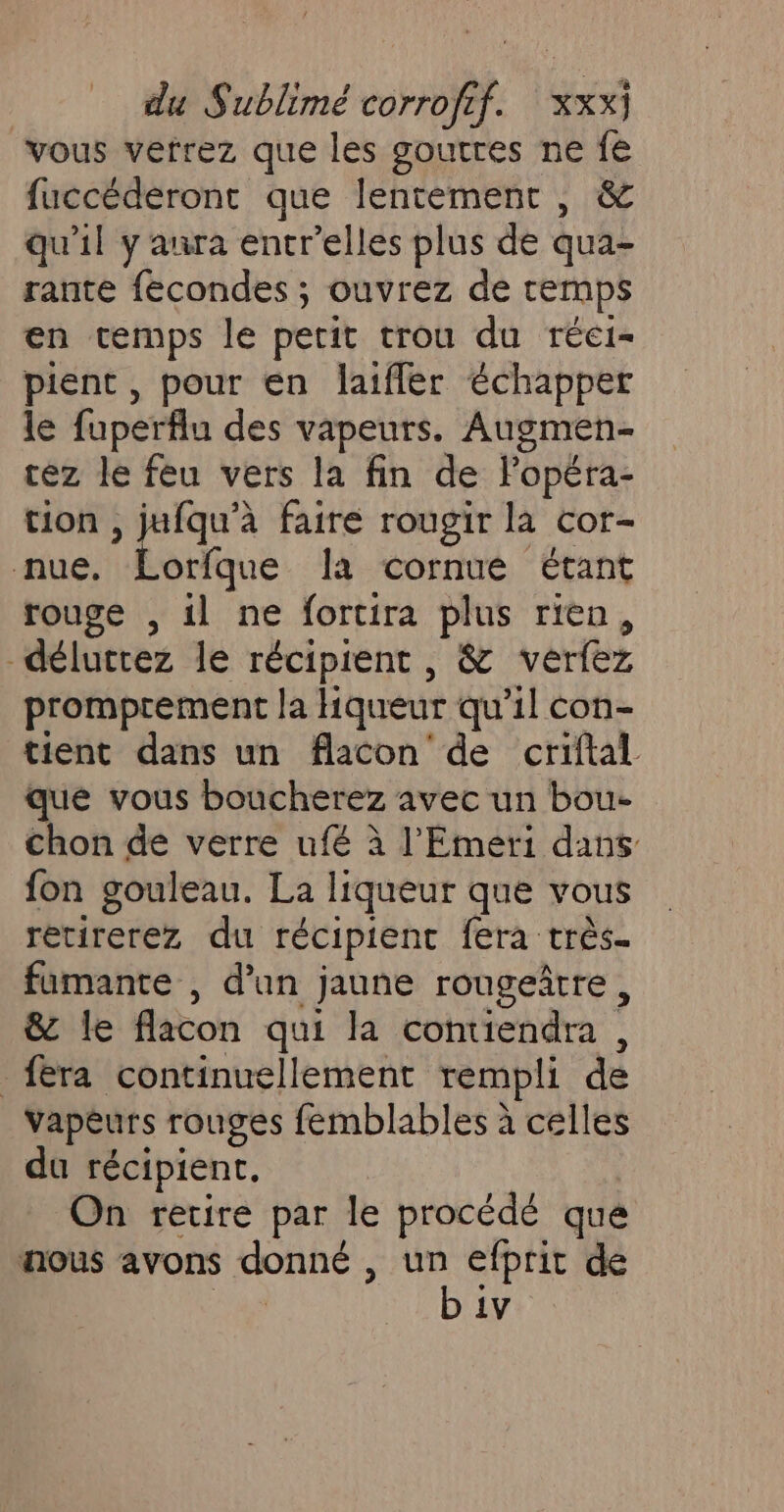 vous verrez que les goutres ne fe fuccéderont que lentement , &amp; qu’il y aura entr’elles plus de qua- rante fecondes ; ouvrez de temps en temps le petit trou du réei- pient , pour en laiffer échapper le fuperflu des vapeurs. Augmen- cez le feu vers la fin de Fopéra- tion , jufqu’à faire rougir la cor- nue. Lorfque la cornue étant rouge , il ne fortira plus rien, -délucrez le récipient , &amp; verfez promprement la Hiqueur qu’il con- tient dans un flacon de criftal que vous boucherez avec un bou- chon de verre ufé à l’'Emeri dans fon gouleau. La liqueur que vous retirerez du récipient fera très. famante , dan jaune rougeîrre, &amp; le flacon qui la contiendra , fera continuellement rempli de Vapèurs rouges femblables à celles du récipient. On retire par le procédé que nous avons donné , SRE de | 1V