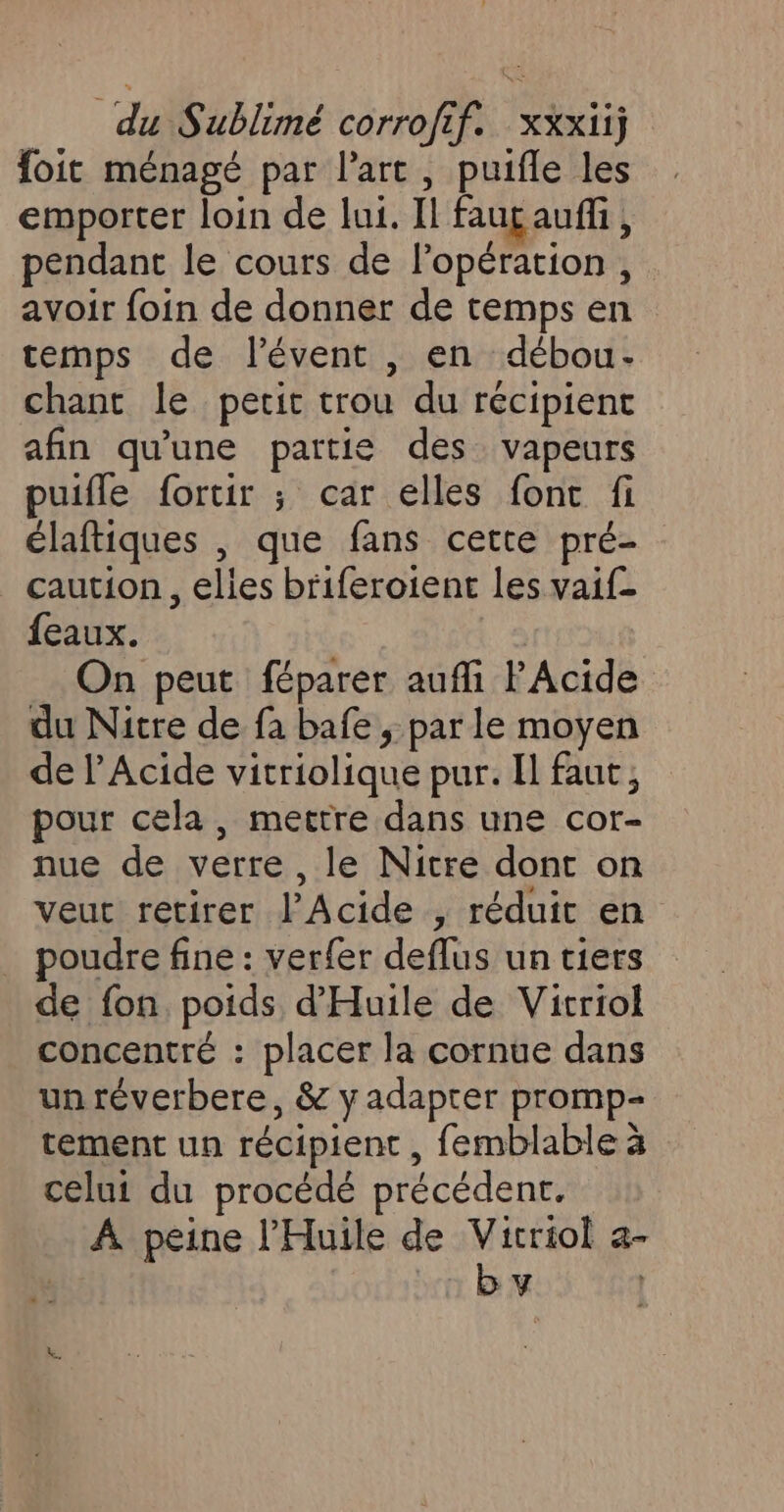 foit ménagé par l'art, puifle les emporter loin de lui. Il fauçauffi, pendant le cours de l'opération , avoir foin de donner de temps en temps de lévent , en débou- chant le petit trou du récipient afin qu'une partie des vapeurs puifle fortir ; car elles fonc fi élaftiques , que fans cette pré- caution, elles briferoient les vaif feaux. On peut féparer auffi lAcide du Nitre de fa bafe ; par le moyen de lAcide vitriolique pur. Il faut, pour cela, mettre dans une éore nue de verre, le Nicre dont on veut retirer l’Acide , réduit en poudre fine : verfer deffus un tiers de fon poids d'Huile de Vitriol concentré : placer la cornue dans un réverbere, &amp; y adapter promp- tement un récipient , femblable à celui du procédé précédent. A peine l’'Huile de Vicriol a- by