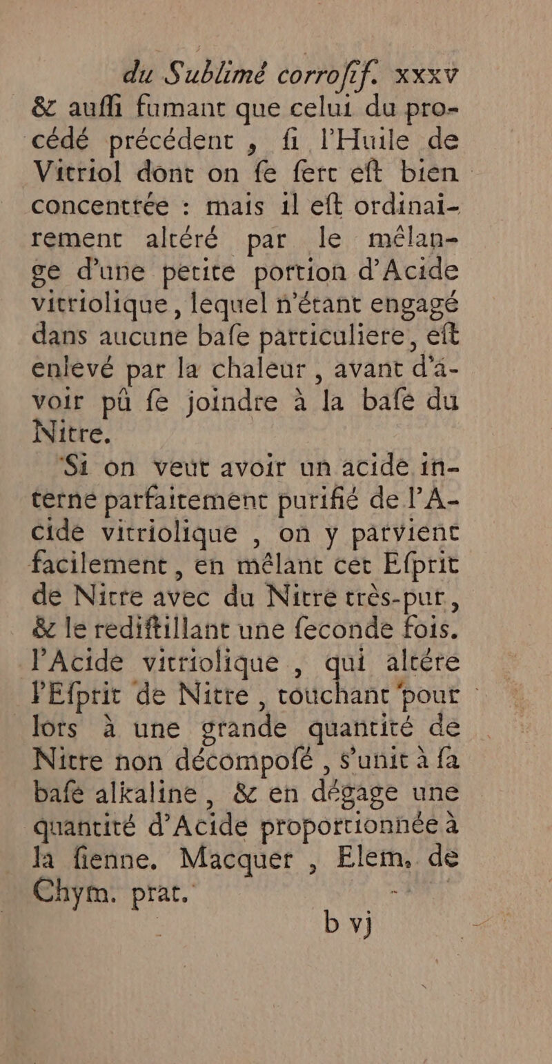 &amp; aufli fumant que celui du pro- cédé précédent , fi l'Huile de Vitriol dont on fe ferc eft bien concenttée : mais 1l eft ordinai- rement altéré par le mélan- ge d’une petite portion d’Acide vitriolique , lequel n'étant engagé dans aucune bafe particuliere, eft enlévé par la chaleur , avant d'à- voir pü fe joindre à la bafé du Nitre. Si on veut avoir un acide in- terne parfaitement purifié de l’A- Cide vitriolique , on y parvient facilement , en mélanc cet Efprit de Nicre avec du Nitré très-pur, &amp; le rediftillant une feconde fois. PAcide vitriolique , qui altére PEfprit de Nitre, Aie pouf lors à une grande quantité de Nitre non décompolé , S’'unit à fa bafé alkaline , &amp; en dégage une quantité d’Acide proporrionhée à Ja fienne, Macquer , Elem, de Chym. prat. CA b vj