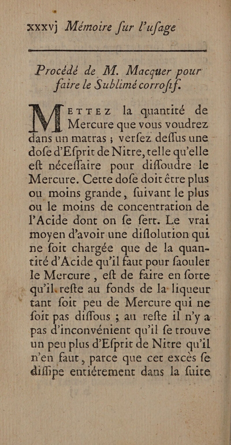 Procédé de M. Macquer pour faire le Sublimé corrof 1f. À ETTEZ la quantité de A Mercure que vous voudrez dans un matras ; verfez deflusune - dofe d'Efprit de Nitre, telle qu’elle eft néceflaire pour difloudre le Mercure. Cette dofe doit être plus ou moins grande, fuivant le plus ou le moins de concentration de l’Acide dont on fe fert. Le vrai moyen d’avoir une diflolution qui ne foit chargée que de la quan- tiré d’Acide qu’il faut pour faouler le Mercure , eft de faire en forte : - qu'ikrefte au fonds de la: liqueur tant foit peu de Mercure qui ne foit pas diffous ; au refte 1l n’y à. pas d’inconvénient qu'il fe trouve un peu plus d'Efprit de Nitre qu'il n'en faut , parce que cet excès fe diffipe entiérement dans kR fuite