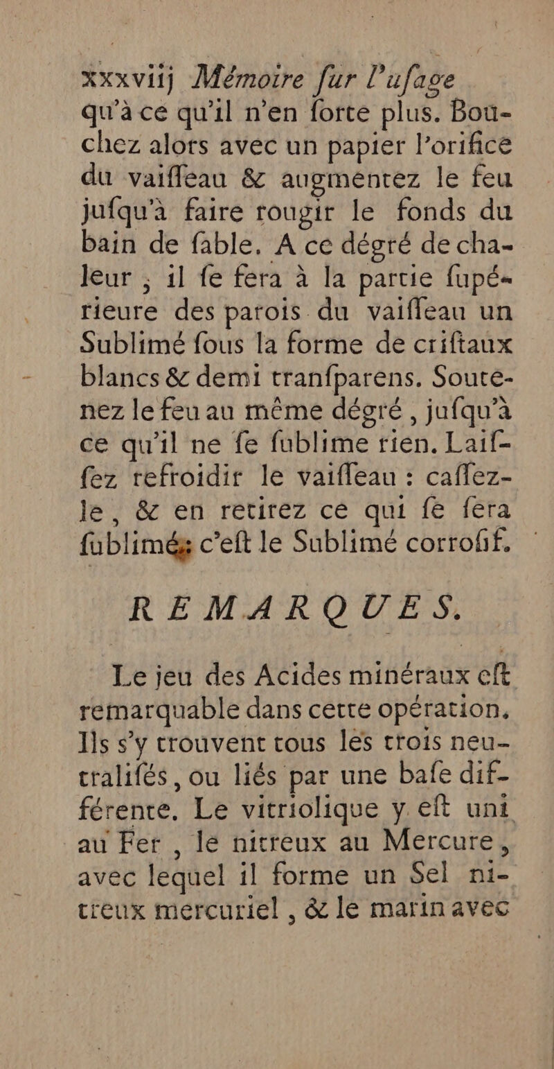 qu'à ce qu'il n'en forte plus. Bou- chez alors avec un papier l’orifice du vaifleau &amp; augmentez le feu jufqu'à faire rougir le fonds du bain de fable. A ce dégré de cha- leur ; 1l fe fera à la partie fupé- rieure des parois du vaifleau un Sublimé fous la forme de criftaux blancs &amp; demi tranfparens. Soute- nez le feu au même dégré , jufqu’à ce qu'il ne fe fublime rien. Laif- {ez refroidir le vaifleau : caflez- le, &amp; en retirez cé qui fe fera fublimég c’eft le Sublimé corrofif. REMARQUES. Le jeu des Acides minéraux cft remarquable dans cette opération, lis s’y trouvent tous les trois neu- cralifés, ou liés par une bafe dif- férente. Le vitriolique y eft unit au Fer , lé nitreux au Mercure, avec lequel il forme un Sel ni- creux mercuriel , &amp; le marin avec