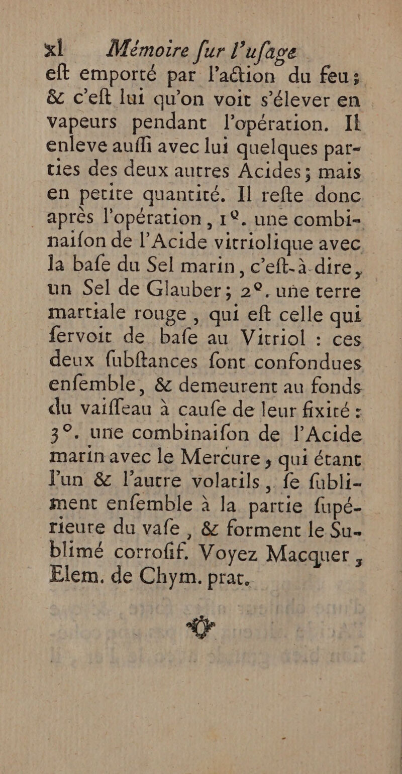 eft emporté par l’aétion du feuz &amp; c’elt lui qu’on voit s'élever en vapeurs pendant l'opération. Il enleve aufli avec lui quelques par- ties des deux autres Acides; mais en petite quantité. Il refte donc après l'opération, 1. une combi- naifon de l’Acide vitriolique avec la bafe du Sel marin, c’eft-à.dire, un Sel de Glauber; 22. une terre martiale rouge , qui eft celle qui fervoit de bafe au Vitriol : ces deux fubftances font confondues enfemble, &amp; demeurent au fonds du vaiffeau à caufe de leur fxité : 3°. une combinaifon de l’Acide marin avec le Mercure, qui étant Jun &amp; l’autre volatils, fe fubli- ment enfemble à la partie fupé- rieure du vafe , &amp; forment le Su blimé corrofif, Voyez Macquer , Elem. de Chym. prat. Lo