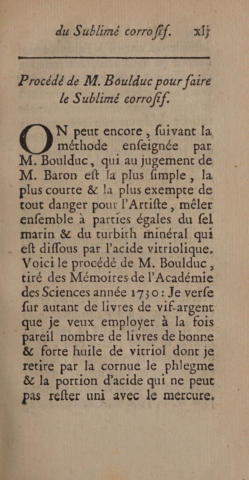 Procédé de M. Boulduc pour faire le Sublimé corrofif. N peut encore, fuivant la méthode enfeignée par M. Boulduc, qui au jugement M. Baron eft la plus fimple , _ plus courte &amp; la plus exempte 1 tout danger pour l'Artifte , mêler enfemble à parties égales du fel marin &amp; du turbith minéral qui . eft diflous par lacide vitriolique. Voici le procédé de M. Boulduc, tiré des Mémoires de l’Académie des Sciences année 1730: Je verfe fur autant de livres de vif argent que je veux employer à la fois _ pareil nombre de livres de bonre &amp; forte huile de vitriol dont je nue par la cornue le phlepme &amp; la portion d'acide qui ne peut pas réfter uni avec le mercure,