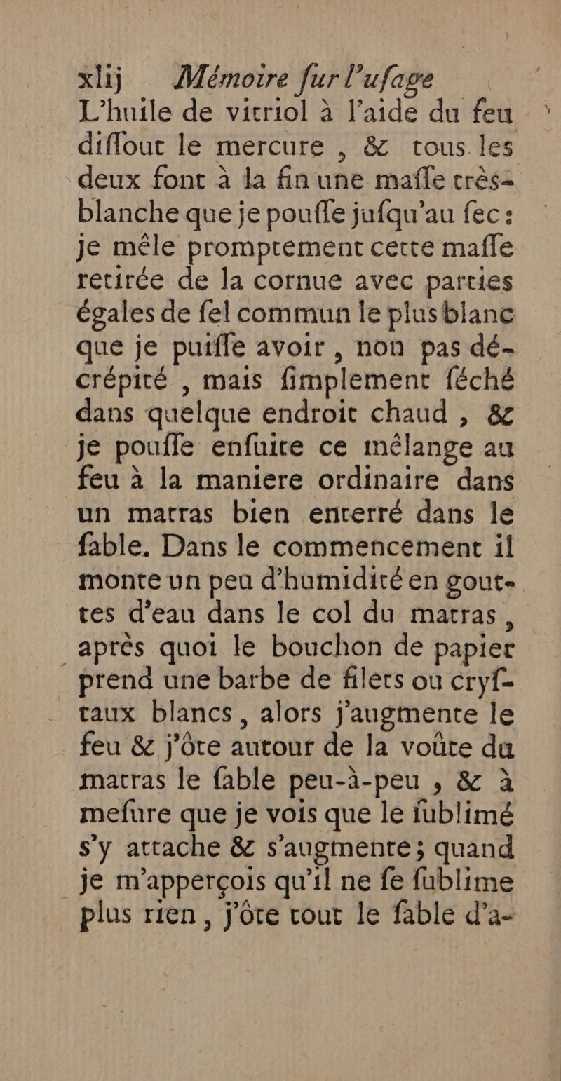 L'huile de vicriol à l’aide du feu diflout le mercure , &amp; tous les deux font à la fin une mafñle crès- blanche que je pouffe jufqu’au fec : je mêle promprement cette mafle retirée de la cornue avec parties égales de fel commun le plusblane que je puiffe avoir , non pas dé crépité , mais fimplement féché dans quelque endroit chaud , &amp; je pouile enfuire ce mélange au feu à la maniere ordinaire dans un matras bien enterré dans le fable. Dans le commencement il monte un peu d'humidité en gout- ces d’eau dans le col du matras, _après quoi le bouchon de papier prend une barbe de filets ou cryf- taux blancs, alors j'augmente le feu &amp; j'ôre autour de la voûte du matras le fable peu-à-peu ; &amp; à mefure que je vois que le fublimé s’y attache &amp; s’augmente ; quand je m'apperçois qu’il ne fe fublime plus rien, j'ôte cout le fable d’a-